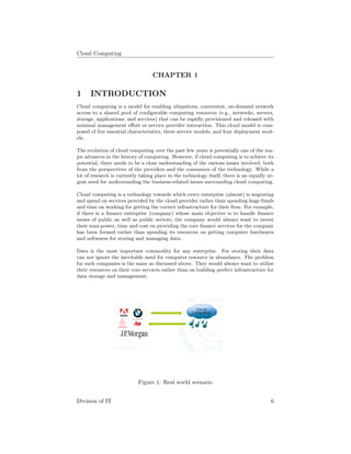 Cloud Computing
CHAPTER 1
1 INTRODUCTION
Cloud computing is a model for enabling ubiquitous, convenient, on-demand network
access to a shared pool of conﬁgurable computing resources (e.g., networks, servers,
storage, applications, and services) that can be rapidly provisioned and released with
minimal management eﬀort or service provider interaction. This cloud model is com-
posed of ﬁve essential characteristics, three service models, and four deployment mod-
els.
The evolution of cloud computing over the past few years is potentially one of the ma-
jor advances in the history of computing. However, if cloud computing is to achieve its
potential, there needs to be a clear understanding of the various issues involved, both
from the perspectives of the providers and the consumers of the technology. While a
lot of research is currently taking place in the technology itself, there is an equally ur-
gent need for understanding the business-related issues surrounding cloud computing.
Cloud computing is a technology towards which every enterprise (almost) is migrating
and spend on services provided by the cloud provider rather than spending huge funds
and time on working for getting the correct infrastructure for their ﬁrm. For example,
if there is a ﬁnance enterprise (company) whose main objective is to handle ﬁnance
issues of public as well as public sectors, the company would always want to invest
their man-power, time and cost on providing the core ﬁnance services for the company
has been formed rather than spending its resources on getting computer hardwares
and softwares for storing and managing data.
Data is the most important commodity for any enterprise. For storing their data
can not ignore the inevitable need for computer resource in abundance. The problem
for such companies is the same as discussed above. They would always want to utilize
their resources on their core services rather than on building perfect infrastructure for
data storage and management.
Figure 1: Real world scenario
Division of IT 6
 