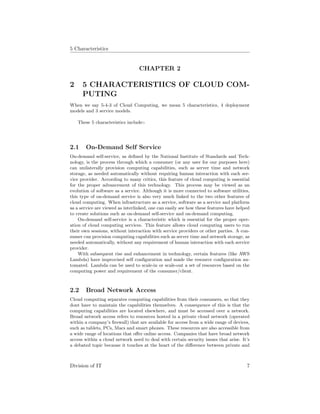 5 Characteristics
CHAPTER 2
2 5 CHARACTERISTIICS OF CLOUD COM-
PUTING
When we say 5-4-3 of Cloud Computing, we mean 5 characteristics, 4 deployment
models and 3 service models.
These 5 characteristics include:-
2.1 On-Demand Self Service
On-demand self-service, as deﬁned by the National Institute of Standards and Tech-
nology, is the process through which a consumer (or any user for our purposes here)
can unilaterally provision computing capabilities, such as server time and network
storage, as needed automatically without requiring human interaction with each ser-
vice provider. According to many critics, this feature of cloud computing is essential
for the proper advancement of this technology. This process may be viewed as an
evolution of software as a service. Although it is more connected to software utilities,
this type of on-demand service is also very much linked to the two other features of
cloud computing. When infrastructure as a service, software as a service and platform
as a service are viewed as interlinked, one can easily see how these features have helped
to create solutions such as on-demand self-service and on-demand computing.
On-demand self-service is a characteristic which is essential for the proper oper-
ation of cloud computing services. This feature allows cloud computing users to run
their own sessions, without interaction with service providers or other parties. A con-
sumer can provision computing capabilities such as server time and network storage, as
needed automatically, without any requirement of human interaction with each service
provider.
With subsequent rise and enhancement in technology, certain features (like AWS
Lambda) have improvised self conﬁguration and made the resource conﬁguration au-
tomated. Lambda can be used to scale-in or scale-out a set of resources based on the
computing power and requirement of the consumer/client.
2.2 Broad Network Access
Cloud computing separates computing capabilities from their consumers, so that they
dont have to maintain the capabilities themselves. A consequence of this is that the
computing capabilities are located elsewhere, and must be accessed over a network.
Broad network access refers to resources hosted in a private cloud network (operated
within a company’s ﬁrewall) that are available for access from a wide range of devices,
such as tablets, PCs, Macs and smart phones. These resources are also accessible from
a wide range of locations that oﬀer online access. Companies that have broad network
access within a cloud network need to deal with certain security issues that arise. It’s
a debated topic because it touches at the heart of the diﬀerence between private and
Division of IT 7
 