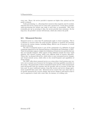 5 Characteristics
every year. Hence, the service provider’s expenses are higher than optimal and the
proﬁt is reduced.
Under-provisioning, i.e., allocating fewer resources than required, must be avoided,
otherwise the service cannot serve its users with a good service. In the above example,
under-provisioning the website may make it seem slow or unreachable. Web users
eventually give up on accessing it, thus, the service provider loses customers. On the
long term, the provider’s income will decrease, which also reduces the proﬁt
2.5 Measured Service
Measured service is a term that IT professionals apply to cloud computing. This is
a reference to services where the cloud provider measures or monitors the provision
of services for various reasons, including billing, eﬀective use of resources, or overall
predictive planning.
The idea of measured service is one of ﬁve components of a deﬁnition of cloud
computing supported by the National Institute of Standards and Technology or NIST.
These ﬁve principles support a higher-level deﬁnition of cloud services and describe how
they are typically designed. Other aspects of this deﬁnition include the terms ’rapid
elasticity and ’resource pooling, which cover diﬀerent kinds of resource allocation.
Theres also ’on-demand self-service, which refers to more automated service changes,
and ’broad network access, which refers to the overall footprint and capabilities of
cloud systems.
The NIST talks about measured service as a setup where cloud systems may con-
trol a user or tenants use of resources by leveraging a metering capability somewhere in
the system. The general idea is that in automated remote services, these measurement
tools will provide both the customer and the provider with an account of what has
been used. In more traditional systems, items like invoices and service change agree-
ments would ﬁll these same roles. Measured service ensures that even when there is
no speciﬁc interaction for a service change, that service change is still noted so that it
can be negotiated or dealt with a later date, for instance, in a billing cycle.
Division of IT 9
 