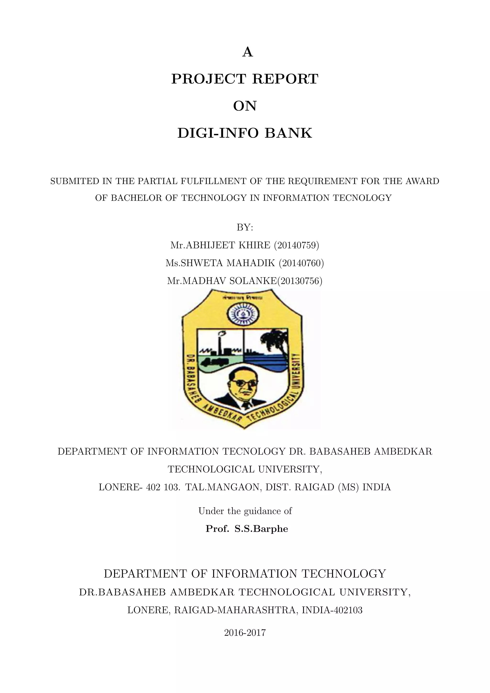 A
PROJECT REPORT
ON
DIGI-INFO BANK
SUBMITED IN THE PARTIAL FULFILLMENT OF THE REQUIREMENT FOR THE AWARD
OF BACHELOR OF TECHNOLOGY IN INFORMATION TECNOLOGY
BY:
Mr.ABHIJEET KHIRE (20140759)
Ms.SHWETA MAHADIK (20140760)
Mr.MADHAV SOLANKE(20130756)
DEPARTMENT OF INFORMATION TECNOLOGY DR. BABASAHEB AMBEDKAR
TECHNOLOGICAL UNIVERSITY,
LONERE- 402 103. TAL.MANGAON, DIST. RAIGAD (MS) INDIA
Under the guidance of
Prof. S.S.Barphe
DEPARTMENT OF INFORMATION TECHNOLOGY
DR.BABASAHEB AMBEDKAR TECHNOLOGICAL UNIVERSITY,
LONERE, RAIGAD-MAHARASHTRA, INDIA-402103
2016-2017
 