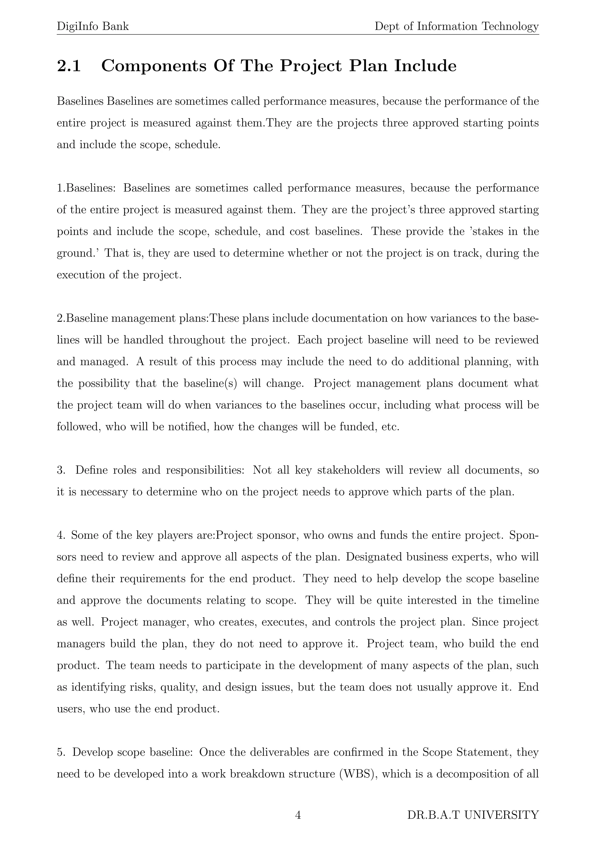 DigiInfo Bank Dept of Information Technology
2.1 Components Of The Project Plan Include
Baselines Baselines are sometimes called performance measures, because the performance of the
entire project is measured against them.They are the projects three approved starting points
and include the scope, schedule.
1.Baselines: Baselines are sometimes called performance measures, because the performance
of the entire project is measured against them. They are the project’s three approved starting
points and include the scope, schedule, and cost baselines. These provide the ’stakes in the
ground.’ That is, they are used to determine whether or not the project is on track, during the
execution of the project.
2.Baseline management plans:These plans include documentation on how variances to the base-
lines will be handled throughout the project. Each project baseline will need to be reviewed
and managed. A result of this process may include the need to do additional planning, with
the possibility that the baseline(s) will change. Project management plans document what
the project team will do when variances to the baselines occur, including what process will be
followed, who will be notiﬁed, how the changes will be funded, etc.
3. Deﬁne roles and responsibilities: Not all key stakeholders will review all documents, so
it is necessary to determine who on the project needs to approve which parts of the plan.
4. Some of the key players are:Project sponsor, who owns and funds the entire project. Spon-
sors need to review and approve all aspects of the plan. Designated business experts, who will
deﬁne their requirements for the end product. They need to help develop the scope baseline
and approve the documents relating to scope. They will be quite interested in the timeline
as well. Project manager, who creates, executes, and controls the project plan. Since project
managers build the plan, they do not need to approve it. Project team, who build the end
product. The team needs to participate in the development of many aspects of the plan, such
as identifying risks, quality, and design issues, but the team does not usually approve it. End
users, who use the end product.
5. Develop scope baseline: Once the deliverables are conﬁrmed in the Scope Statement, they
need to be developed into a work breakdown structure (WBS), which is a decomposition of all
4 DR.B.A.T UNIVERSITY
 