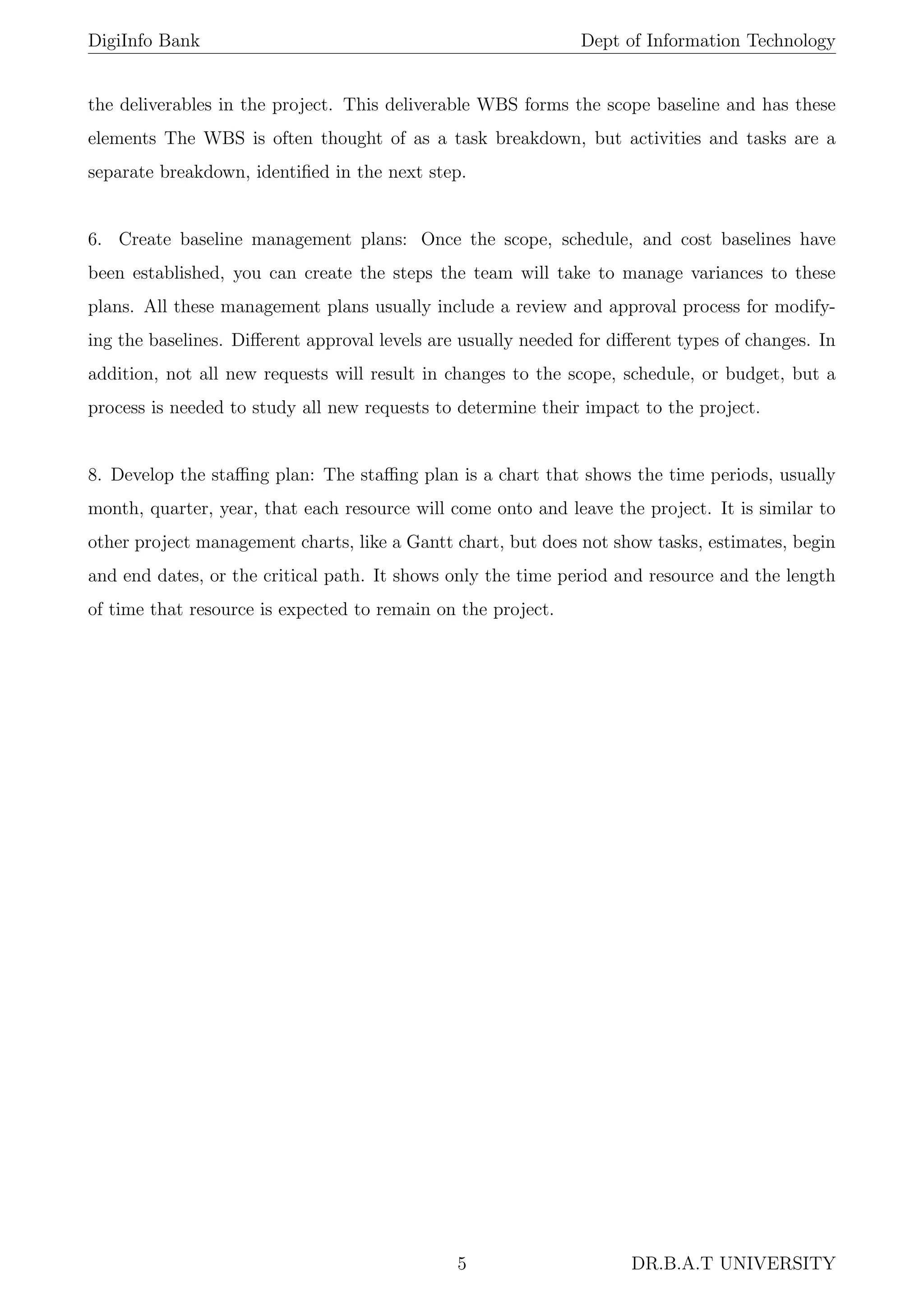 DigiInfo Bank Dept of Information Technology
the deliverables in the project. This deliverable WBS forms the scope baseline and has these
elements The WBS is often thought of as a task breakdown, but activities and tasks are a
separate breakdown, identiﬁed in the next step.
6. Create baseline management plans: Once the scope, schedule, and cost baselines have
been established, you can create the steps the team will take to manage variances to these
plans. All these management plans usually include a review and approval process for modify-
ing the baselines. Diﬀerent approval levels are usually needed for diﬀerent types of changes. In
addition, not all new requests will result in changes to the scope, schedule, or budget, but a
process is needed to study all new requests to determine their impact to the project.
8. Develop the staﬃng plan: The staﬃng plan is a chart that shows the time periods, usually
month, quarter, year, that each resource will come onto and leave the project. It is similar to
other project management charts, like a Gantt chart, but does not show tasks, estimates, begin
and end dates, or the critical path. It shows only the time period and resource and the length
of time that resource is expected to remain on the project.
5 DR.B.A.T UNIVERSITY
 