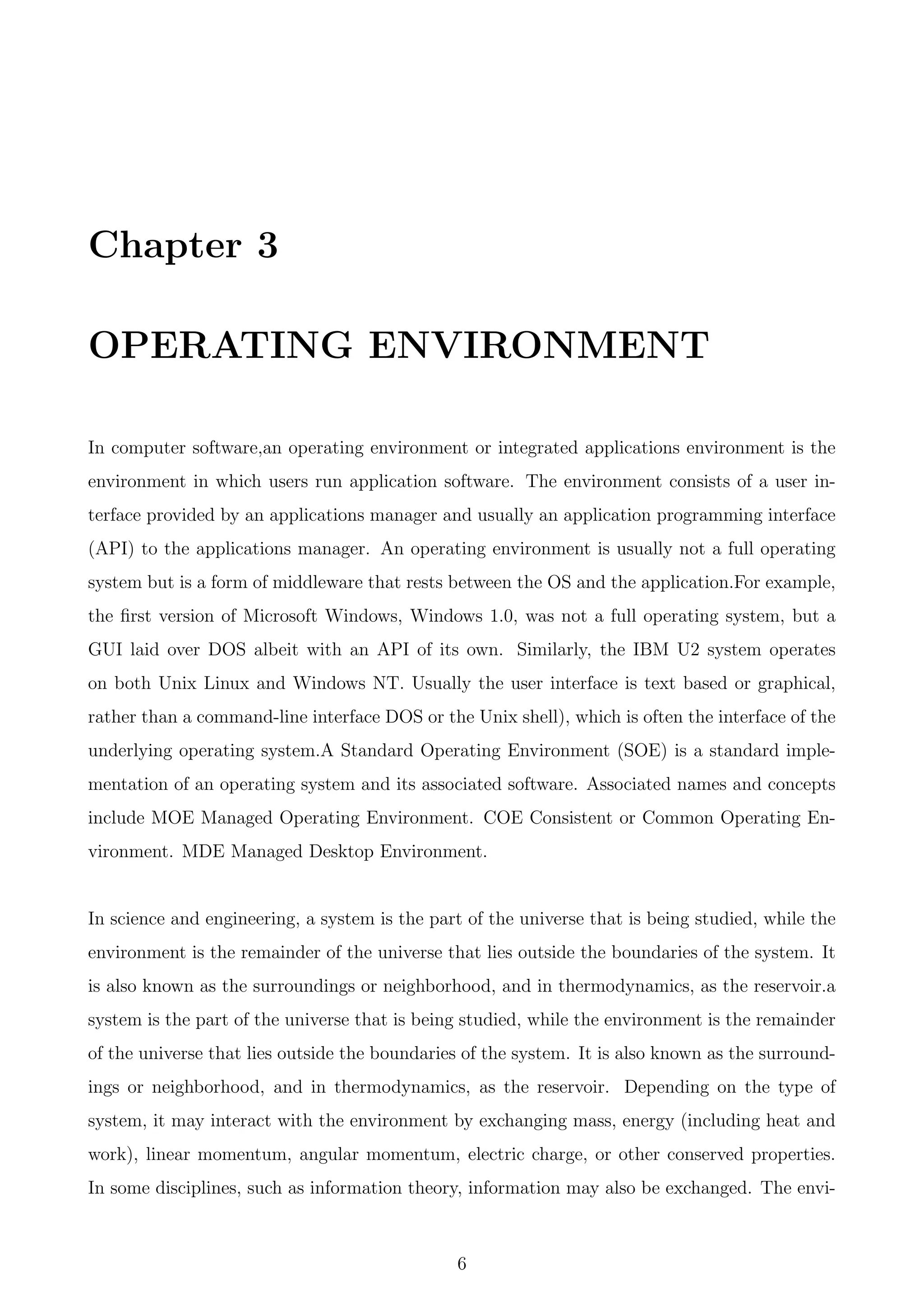 Chapter 3
OPERATING ENVIRONMENT
In computer software,an operating environment or integrated applications environment is the
environment in which users run application software. The environment consists of a user in-
terface provided by an applications manager and usually an application programming interface
(API) to the applications manager. An operating environment is usually not a full operating
system but is a form of middleware that rests between the OS and the application.For example,
the ﬁrst version of Microsoft Windows, Windows 1.0, was not a full operating system, but a
GUI laid over DOS albeit with an API of its own. Similarly, the IBM U2 system operates
on both Unix Linux and Windows NT. Usually the user interface is text based or graphical,
rather than a command-line interface DOS or the Unix shell), which is often the interface of the
underlying operating system.A Standard Operating Environment (SOE) is a standard imple-
mentation of an operating system and its associated software. Associated names and concepts
include MOE Managed Operating Environment. COE Consistent or Common Operating En-
vironment. MDE Managed Desktop Environment.
In science and engineering, a system is the part of the universe that is being studied, while the
environment is the remainder of the universe that lies outside the boundaries of the system. It
is also known as the surroundings or neighborhood, and in thermodynamics, as the reservoir.a
system is the part of the universe that is being studied, while the environment is the remainder
of the universe that lies outside the boundaries of the system. It is also known as the surround-
ings or neighborhood, and in thermodynamics, as the reservoir. Depending on the type of
system, it may interact with the environment by exchanging mass, energy (including heat and
work), linear momentum, angular momentum, electric charge, or other conserved properties.
In some disciplines, such as information theory, information may also be exchanged. The envi-
6
 
