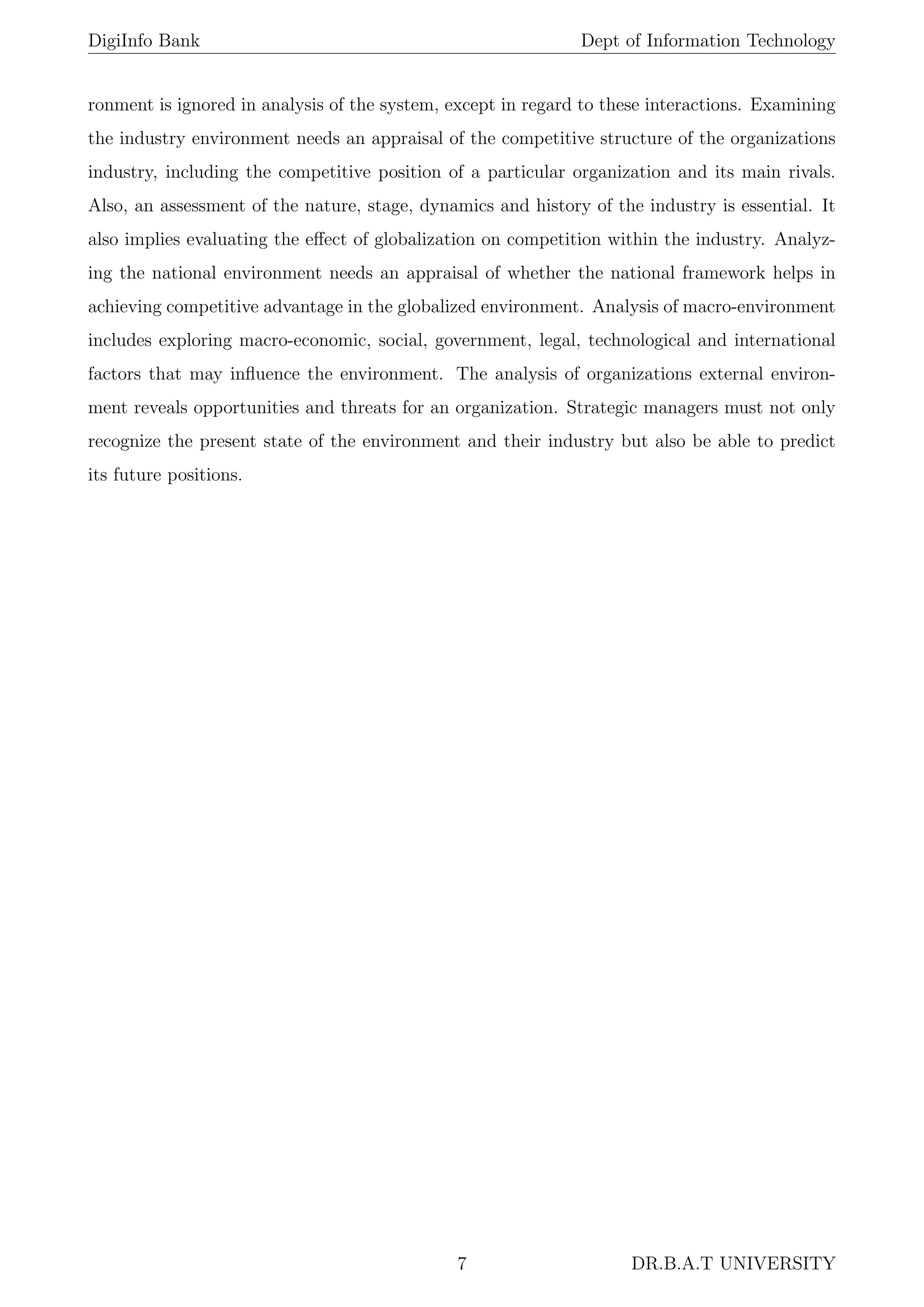 DigiInfo Bank Dept of Information Technology
ronment is ignored in analysis of the system, except in regard to these interactions. Examining
the industry environment needs an appraisal of the competitive structure of the organizations
industry, including the competitive position of a particular organization and its main rivals.
Also, an assessment of the nature, stage, dynamics and history of the industry is essential. It
also implies evaluating the eﬀect of globalization on competition within the industry. Analyz-
ing the national environment needs an appraisal of whether the national framework helps in
achieving competitive advantage in the globalized environment. Analysis of macro-environment
includes exploring macro-economic, social, government, legal, technological and international
factors that may inﬂuence the environment. The analysis of organizations external environ-
ment reveals opportunities and threats for an organization. Strategic managers must not only
recognize the present state of the environment and their industry but also be able to predict
its future positions.
7 DR.B.A.T UNIVERSITY
 