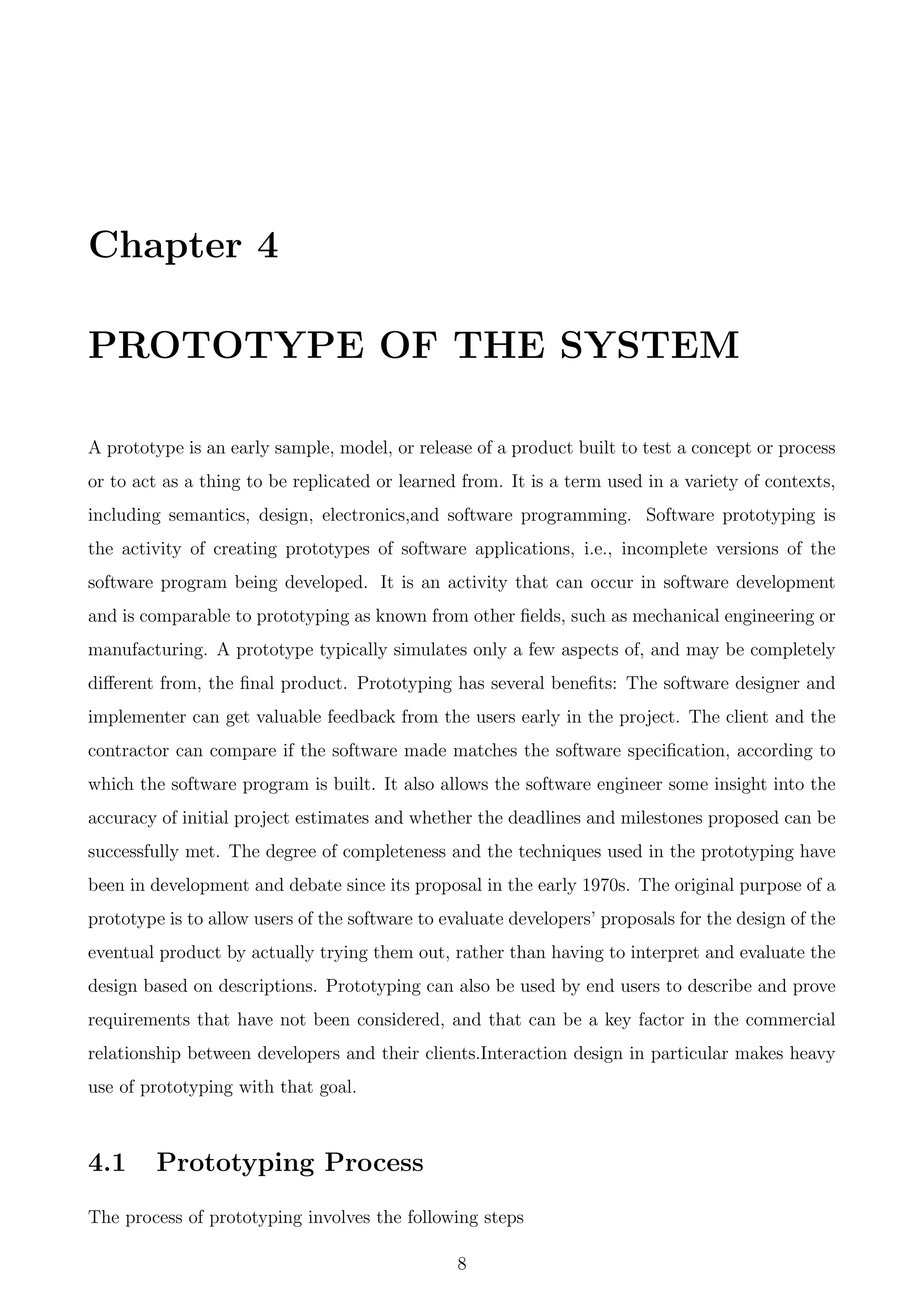 Chapter 4
PROTOTYPE OF THE SYSTEM
A prototype is an early sample, model, or release of a product built to test a concept or process
or to act as a thing to be replicated or learned from. It is a term used in a variety of contexts,
including semantics, design, electronics,and software programming. Software prototyping is
the activity of creating prototypes of software applications, i.e., incomplete versions of the
software program being developed. It is an activity that can occur in software development
and is comparable to prototyping as known from other ﬁelds, such as mechanical engineering or
manufacturing. A prototype typically simulates only a few aspects of, and may be completely
diﬀerent from, the ﬁnal product. Prototyping has several beneﬁts: The software designer and
implementer can get valuable feedback from the users early in the project. The client and the
contractor can compare if the software made matches the software speciﬁcation, according to
which the software program is built. It also allows the software engineer some insight into the
accuracy of initial project estimates and whether the deadlines and milestones proposed can be
successfully met. The degree of completeness and the techniques used in the prototyping have
been in development and debate since its proposal in the early 1970s. The original purpose of a
prototype is to allow users of the software to evaluate developers’ proposals for the design of the
eventual product by actually trying them out, rather than having to interpret and evaluate the
design based on descriptions. Prototyping can also be used by end users to describe and prove
requirements that have not been considered, and that can be a key factor in the commercial
relationship between developers and their clients.Interaction design in particular makes heavy
use of prototyping with that goal.
4.1 Prototyping Process
The process of prototyping involves the following steps
8
 