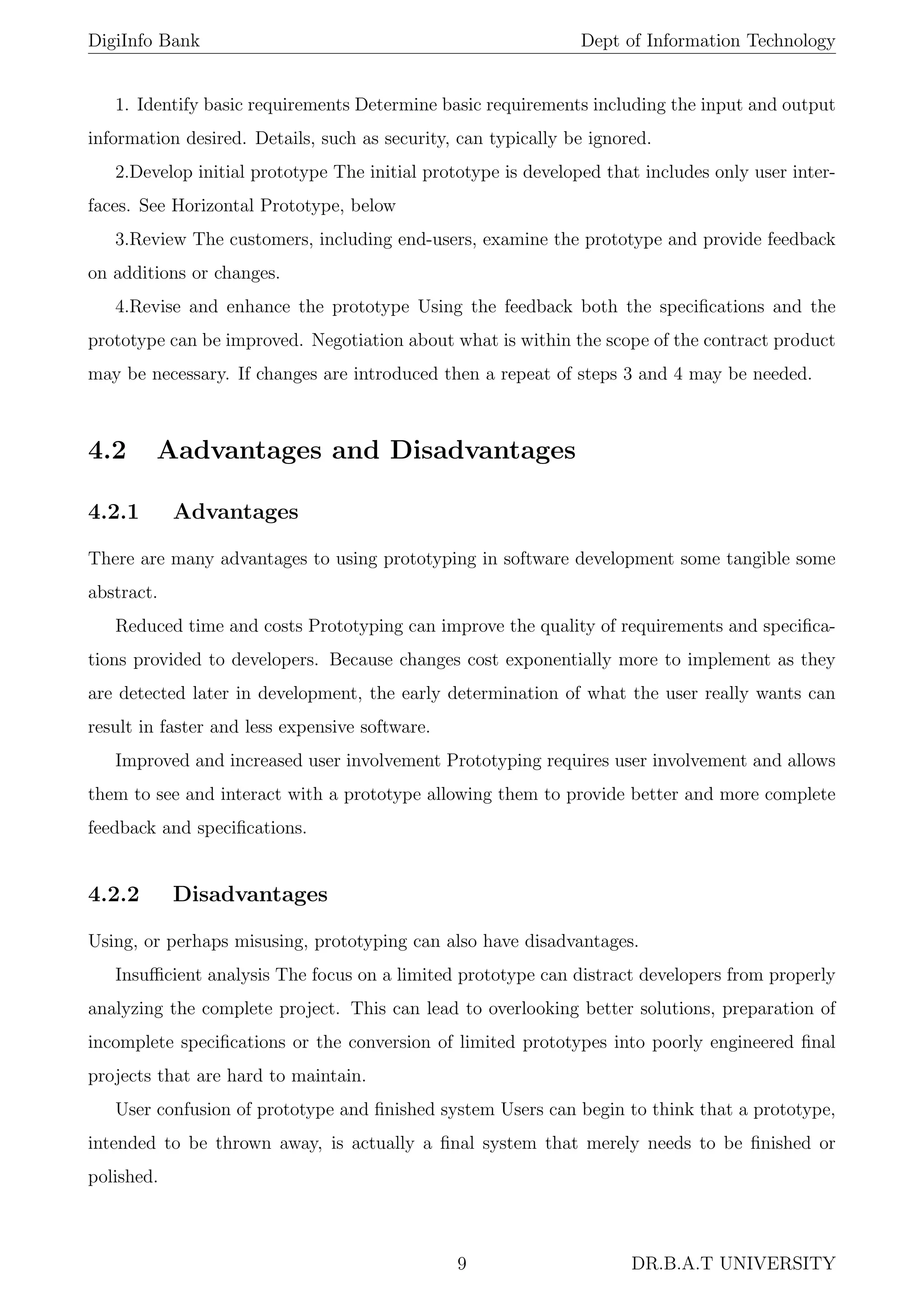 DigiInfo Bank Dept of Information Technology
1. Identify basic requirements Determine basic requirements including the input and output
information desired. Details, such as security, can typically be ignored.
2.Develop initial prototype The initial prototype is developed that includes only user inter-
faces. See Horizontal Prototype, below
3.Review The customers, including end-users, examine the prototype and provide feedback
on additions or changes.
4.Revise and enhance the prototype Using the feedback both the speciﬁcations and the
prototype can be improved. Negotiation about what is within the scope of the contract product
may be necessary. If changes are introduced then a repeat of steps 3 and 4 may be needed.
4.2 Aadvantages and Disadvantages
4.2.1 Advantages
There are many advantages to using prototyping in software development some tangible some
abstract.
Reduced time and costs Prototyping can improve the quality of requirements and speciﬁca-
tions provided to developers. Because changes cost exponentially more to implement as they
are detected later in development, the early determination of what the user really wants can
result in faster and less expensive software.
Improved and increased user involvement Prototyping requires user involvement and allows
them to see and interact with a prototype allowing them to provide better and more complete
feedback and speciﬁcations.
4.2.2 Disadvantages
Using, or perhaps misusing, prototyping can also have disadvantages.
Insuﬃcient analysis The focus on a limited prototype can distract developers from properly
analyzing the complete project. This can lead to overlooking better solutions, preparation of
incomplete speciﬁcations or the conversion of limited prototypes into poorly engineered ﬁnal
projects that are hard to maintain.
User confusion of prototype and ﬁnished system Users can begin to think that a prototype,
intended to be thrown away, is actually a ﬁnal system that merely needs to be ﬁnished or
polished.
9 DR.B.A.T UNIVERSITY
 