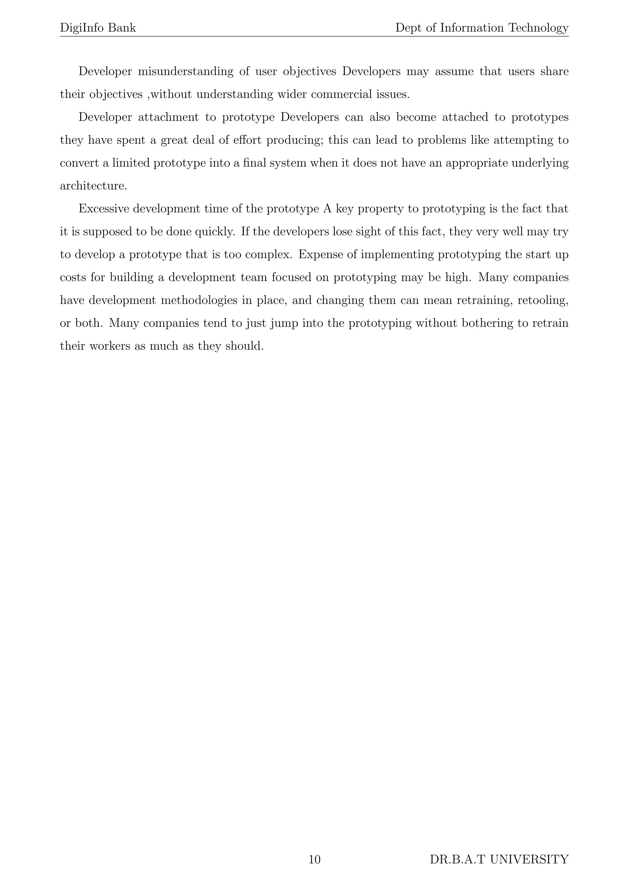 DigiInfo Bank Dept of Information Technology
Developer misunderstanding of user objectives Developers may assume that users share
their objectives ,without understanding wider commercial issues.
Developer attachment to prototype Developers can also become attached to prototypes
they have spent a great deal of eﬀort producing; this can lead to problems like attempting to
convert a limited prototype into a ﬁnal system when it does not have an appropriate underlying
architecture.
Excessive development time of the prototype A key property to prototyping is the fact that
it is supposed to be done quickly. If the developers lose sight of this fact, they very well may try
to develop a prototype that is too complex. Expense of implementing prototyping the start up
costs for building a development team focused on prototyping may be high. Many companies
have development methodologies in place, and changing them can mean retraining, retooling,
or both. Many companies tend to just jump into the prototyping without bothering to retrain
their workers as much as they should.
10 DR.B.A.T UNIVERSITY
 
