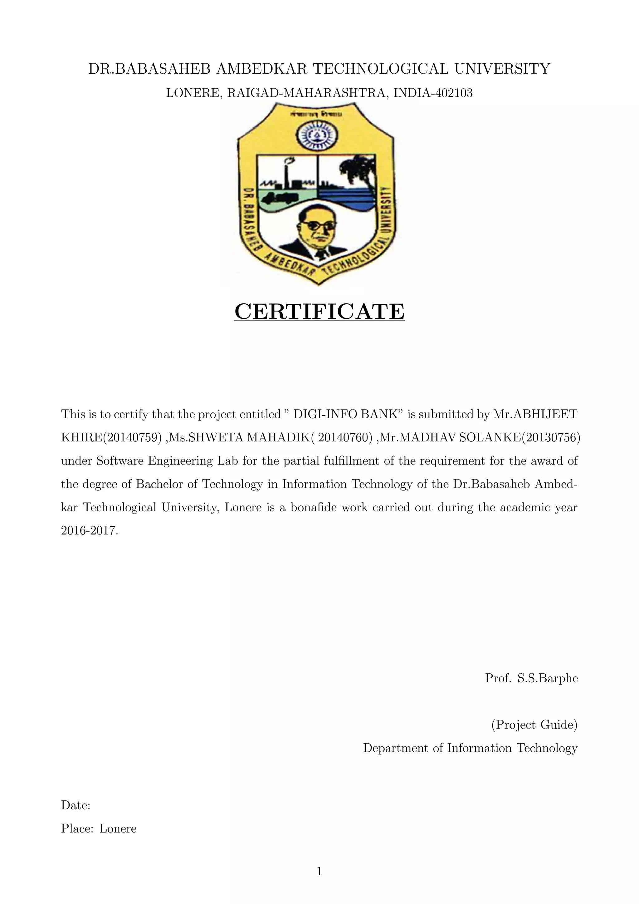 DR.BABASAHEB AMBEDKAR TECHNOLOGICAL UNIVERSITY
LONERE, RAIGAD-MAHARASHTRA, INDIA-402103
CERTIFICATE
This is to certify that the project entitled ” DIGI-INFO BANK” is submitted by Mr.ABHIJEET
KHIRE(20140759) ,Ms.SHWETA MAHADIK( 20140760) ,Mr.MADHAV SOLANKE(20130756)
under Software Engineering Lab for the partial fulﬁllment of the requirement for the award of
the degree of Bachelor of Technology in Information Technology of the Dr.Babasaheb Ambed-
kar Technological University, Lonere is a bonaﬁde work carried out during the academic year
2016-2017.
Prof. S.S.Barphe
(Project Guide)
Department of Information Technology
Date:
Place: Lonere
1
 