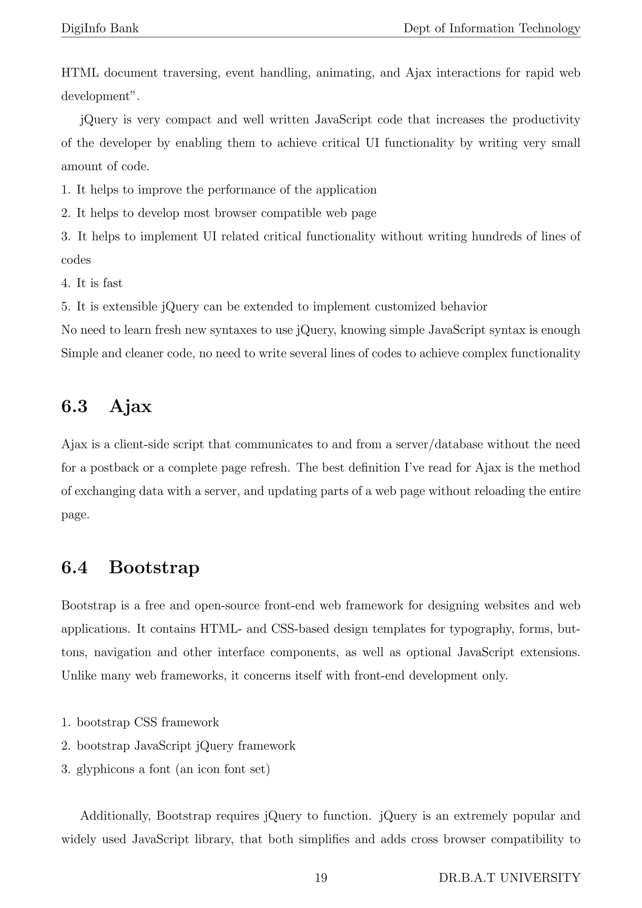 DigiInfo Bank Dept of Information Technology
HTML document traversing, event handling, animating, and Ajax interactions for rapid web
development”.
jQuery is very compact and well written JavaScript code that increases the productivity
of the developer by enabling them to achieve critical UI functionality by writing very small
amount of code.
1. It helps to improve the performance of the application
2. It helps to develop most browser compatible web page
3. It helps to implement UI related critical functionality without writing hundreds of lines of
codes
4. It is fast
5. It is extensible jQuery can be extended to implement customized behavior
No need to learn fresh new syntaxes to use jQuery, knowing simple JavaScript syntax is enough
Simple and cleaner code, no need to write several lines of codes to achieve complex functionality
6.3 Ajax
Ajax is a client-side script that communicates to and from a server/database without the need
for a postback or a complete page refresh. The best deﬁnition I’ve read for Ajax is the method
of exchanging data with a server, and updating parts of a web page without reloading the entire
page.
6.4 Bootstrap
Bootstrap is a free and open-source front-end web framework for designing websites and web
applications. It contains HTML- and CSS-based design templates for typography, forms, but-
tons, navigation and other interface components, as well as optional JavaScript extensions.
Unlike many web frameworks, it concerns itself with front-end development only.
1. bootstrap CSS framework
2. bootstrap JavaScript jQuery framework
3. glyphicons a font (an icon font set)
Additionally, Bootstrap requires jQuery to function. jQuery is an extremely popular and
widely used JavaScript library, that both simpliﬁes and adds cross browser compatibility to
19 DR.B.A.T UNIVERSITY
 
