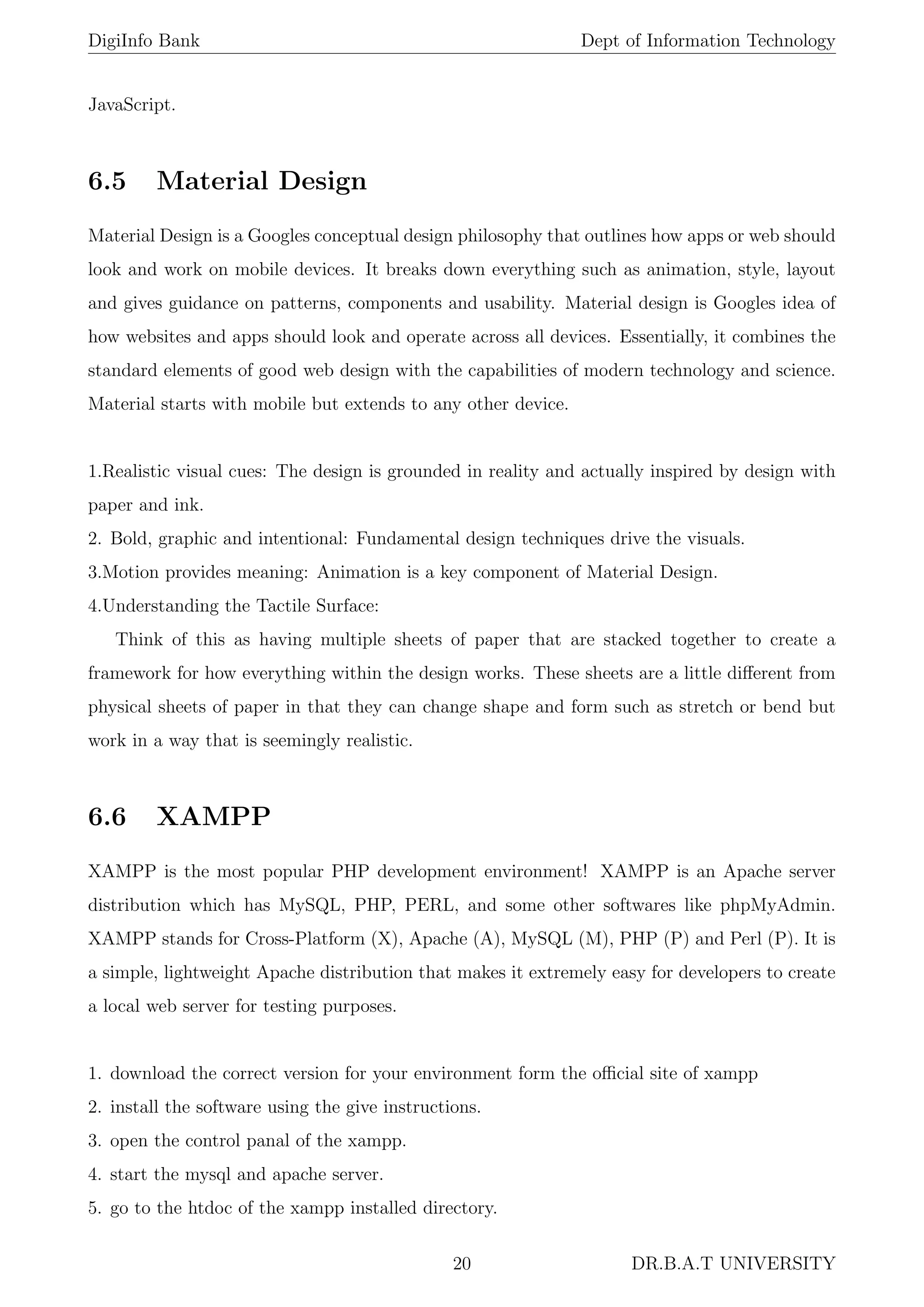 DigiInfo Bank Dept of Information Technology
JavaScript.
6.5 Material Design
Material Design is a Googles conceptual design philosophy that outlines how apps or web should
look and work on mobile devices. It breaks down everything such as animation, style, layout
and gives guidance on patterns, components and usability. Material design is Googles idea of
how websites and apps should look and operate across all devices. Essentially, it combines the
standard elements of good web design with the capabilities of modern technology and science.
Material starts with mobile but extends to any other device.
1.Realistic visual cues: The design is grounded in reality and actually inspired by design with
paper and ink.
2. Bold, graphic and intentional: Fundamental design techniques drive the visuals.
3.Motion provides meaning: Animation is a key component of Material Design.
4.Understanding the Tactile Surface:
Think of this as having multiple sheets of paper that are stacked together to create a
framework for how everything within the design works. These sheets are a little diﬀerent from
physical sheets of paper in that they can change shape and form such as stretch or bend but
work in a way that is seemingly realistic.
6.6 XAMPP
XAMPP is the most popular PHP development environment! XAMPP is an Apache server
distribution which has MySQL, PHP, PERL, and some other softwares like phpMyAdmin.
XAMPP stands for Cross-Platform (X), Apache (A), MySQL (M), PHP (P) and Perl (P). It is
a simple, lightweight Apache distribution that makes it extremely easy for developers to create
a local web server for testing purposes.
1. download the correct version for your environment form the oﬃcial site of xampp
2. install the software using the give instructions.
3. open the control panal of the xampp.
4. start the mysql and apache server.
5. go to the htdoc of the xampp installed directory.
20 DR.B.A.T UNIVERSITY
 