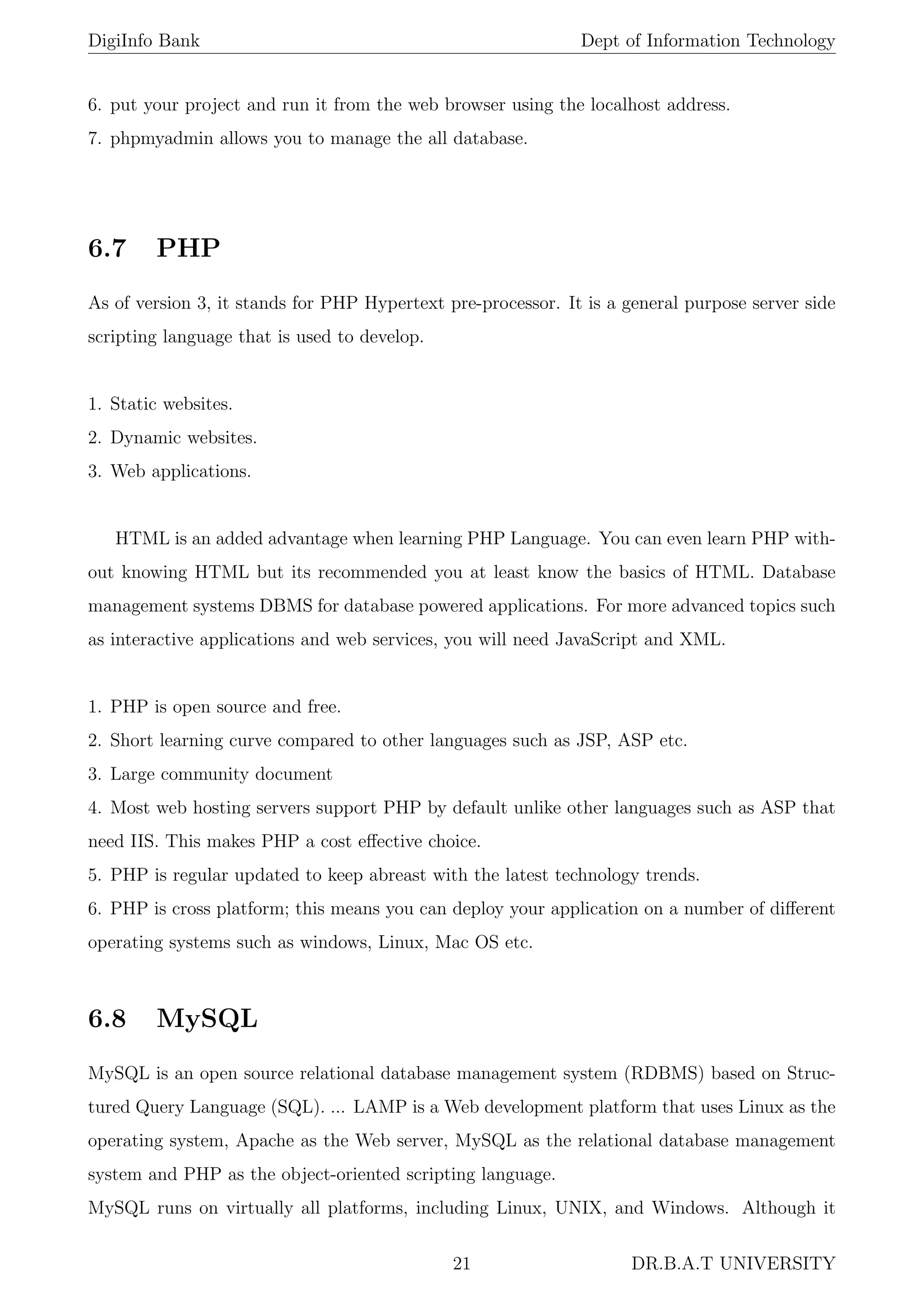 DigiInfo Bank Dept of Information Technology
6. put your project and run it from the web browser using the localhost address.
7. phpmyadmin allows you to manage the all database.
6.7 PHP
As of version 3, it stands for PHP Hypertext pre-processor. It is a general purpose server side
scripting language that is used to develop.
1. Static websites.
2. Dynamic websites.
3. Web applications.
HTML is an added advantage when learning PHP Language. You can even learn PHP with-
out knowing HTML but its recommended you at least know the basics of HTML. Database
management systems DBMS for database powered applications. For more advanced topics such
as interactive applications and web services, you will need JavaScript and XML.
1. PHP is open source and free.
2. Short learning curve compared to other languages such as JSP, ASP etc.
3. Large community document
4. Most web hosting servers support PHP by default unlike other languages such as ASP that
need IIS. This makes PHP a cost eﬀective choice.
5. PHP is regular updated to keep abreast with the latest technology trends.
6. PHP is cross platform; this means you can deploy your application on a number of diﬀerent
operating systems such as windows, Linux, Mac OS etc.
6.8 MySQL
MySQL is an open source relational database management system (RDBMS) based on Struc-
tured Query Language (SQL). ... LAMP is a Web development platform that uses Linux as the
operating system, Apache as the Web server, MySQL as the relational database management
system and PHP as the object-oriented scripting language.
MySQL runs on virtually all platforms, including Linux, UNIX, and Windows. Although it
21 DR.B.A.T UNIVERSITY
 