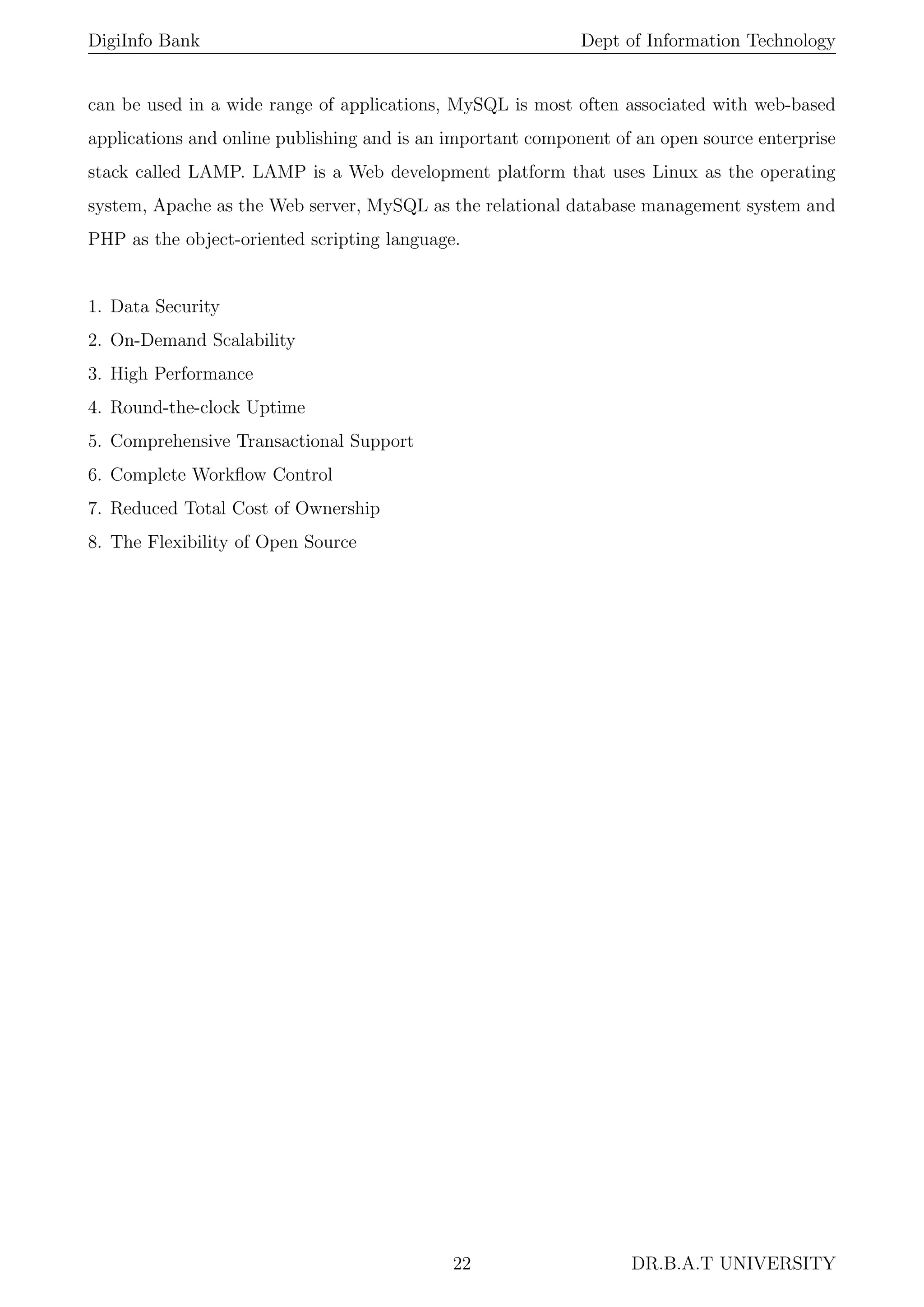 DigiInfo Bank Dept of Information Technology
can be used in a wide range of applications, MySQL is most often associated with web-based
applications and online publishing and is an important component of an open source enterprise
stack called LAMP. LAMP is a Web development platform that uses Linux as the operating
system, Apache as the Web server, MySQL as the relational database management system and
PHP as the object-oriented scripting language.
1. Data Security
2. On-Demand Scalability
3. High Performance
4. Round-the-clock Uptime
5. Comprehensive Transactional Support
6. Complete Workﬂow Control
7. Reduced Total Cost of Ownership
8. The Flexibility of Open Source
22 DR.B.A.T UNIVERSITY
 