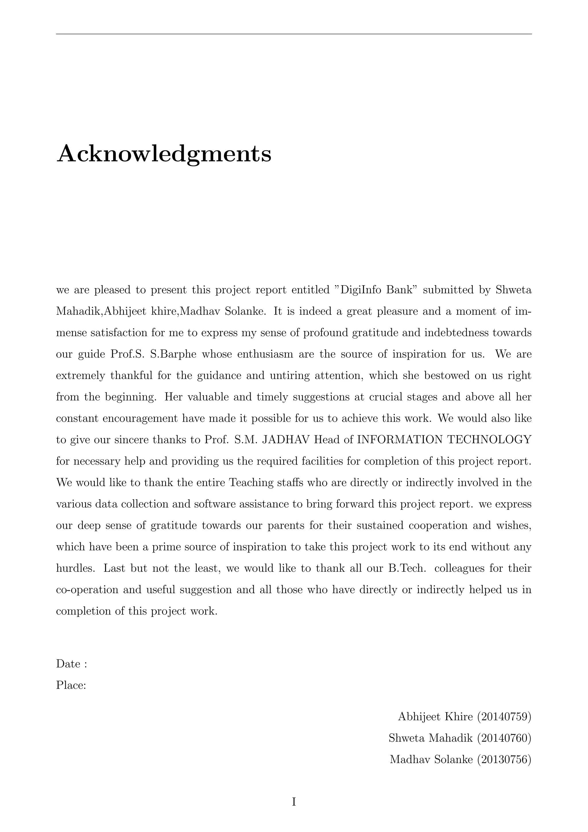 Acknowledgments
we are pleased to present this project report entitled ”DigiInfo Bank” submitted by Shweta
Mahadik,Abhijeet khire,Madhav Solanke. It is indeed a great pleasure and a moment of im-
mense satisfaction for me to express my sense of profound gratitude and indebtedness towards
our guide Prof.S. S.Barphe whose enthusiasm are the source of inspiration for us. We are
extremely thankful for the guidance and untiring attention, which she bestowed on us right
from the beginning. Her valuable and timely suggestions at crucial stages and above all her
constant encouragement have made it possible for us to achieve this work. We would also like
to give our sincere thanks to Prof. S.M. JADHAV Head of INFORMATION TECHNOLOGY
for necessary help and providing us the required facilities for completion of this project report.
We would like to thank the entire Teaching staﬀs who are directly or indirectly involved in the
various data collection and software assistance to bring forward this project report. we express
our deep sense of gratitude towards our parents for their sustained cooperation and wishes,
which have been a prime source of inspiration to take this project work to its end without any
hurdles. Last but not the least, we would like to thank all our B.Tech. colleagues for their
co-operation and useful suggestion and all those who have directly or indirectly helped us in
completion of this project work.
Date :
Place:
Abhijeet Khire (20140759)
Shweta Mahadik (20140760)
Madhav Solanke (20130756)
I
 