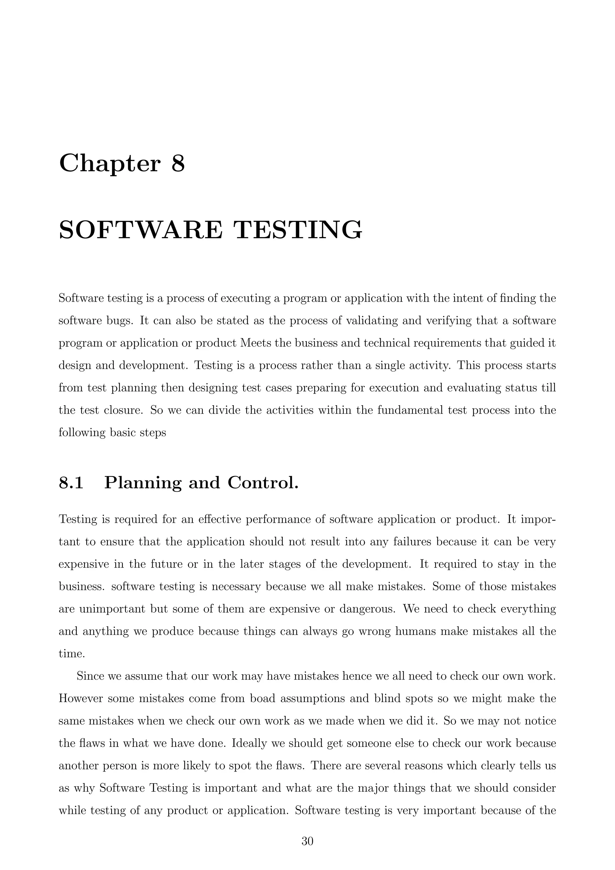 Chapter 8
SOFTWARE TESTING
Software testing is a process of executing a program or application with the intent of ﬁnding the
software bugs. It can also be stated as the process of validating and verifying that a software
program or application or product Meets the business and technical requirements that guided it
design and development. Testing is a process rather than a single activity. This process starts
from test planning then designing test cases preparing for execution and evaluating status till
the test closure. So we can divide the activities within the fundamental test process into the
following basic steps
8.1 Planning and Control.
Testing is required for an eﬀective performance of software application or product. It impor-
tant to ensure that the application should not result into any failures because it can be very
expensive in the future or in the later stages of the development. It required to stay in the
business. software testing is necessary because we all make mistakes. Some of those mistakes
are unimportant but some of them are expensive or dangerous. We need to check everything
and anything we produce because things can always go wrong humans make mistakes all the
time.
Since we assume that our work may have mistakes hence we all need to check our own work.
However some mistakes come from boad assumptions and blind spots so we might make the
same mistakes when we check our own work as we made when we did it. So we may not notice
the ﬂaws in what we have done. Ideally we should get someone else to check our work because
another person is more likely to spot the ﬂaws. There are several reasons which clearly tells us
as why Software Testing is important and what are the major things that we should consider
while testing of any product or application. Software testing is very important because of the
30
 