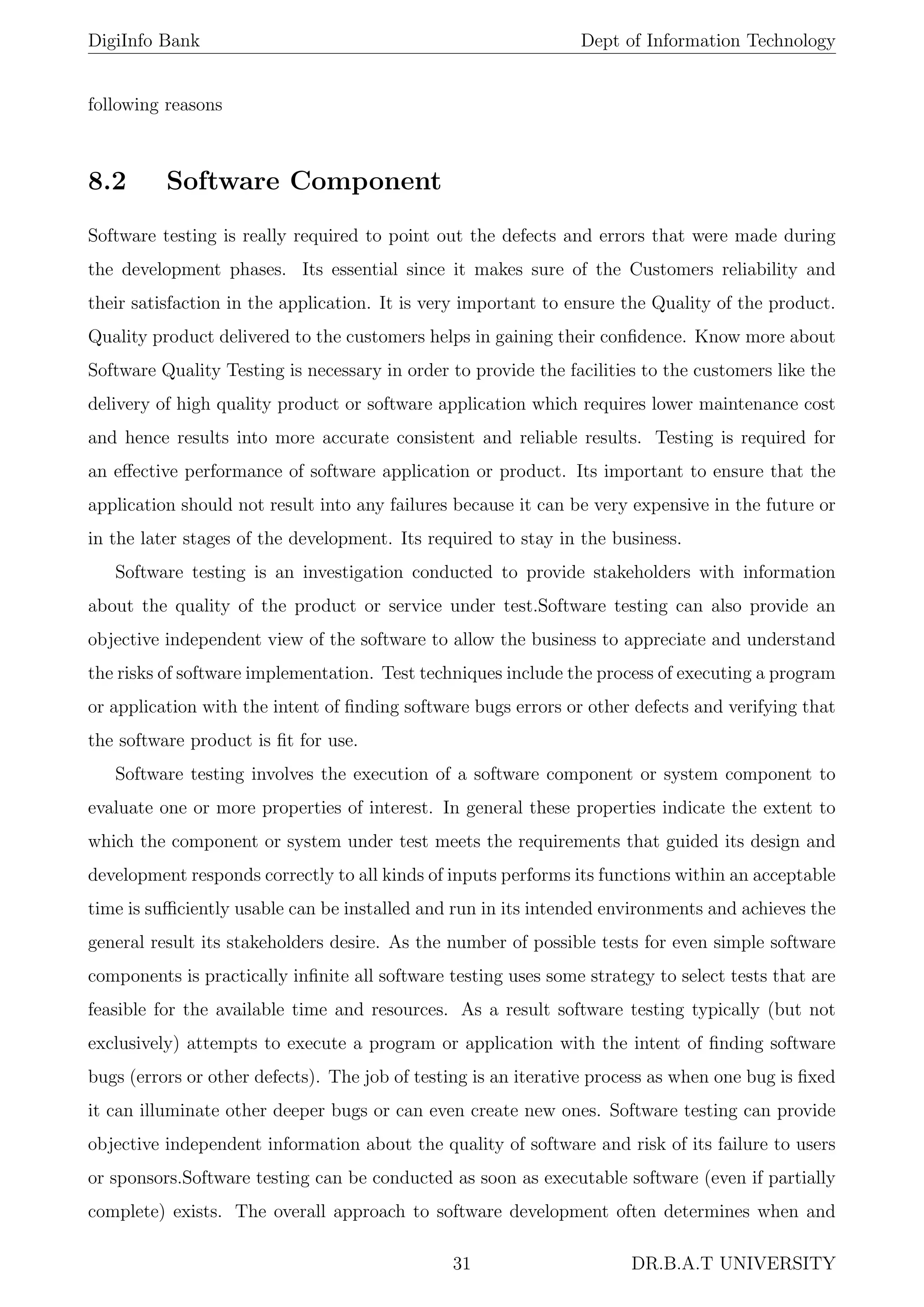 DigiInfo Bank Dept of Information Technology
following reasons
8.2 Software Component
Software testing is really required to point out the defects and errors that were made during
the development phases. Its essential since it makes sure of the Customers reliability and
their satisfaction in the application. It is very important to ensure the Quality of the product.
Quality product delivered to the customers helps in gaining their conﬁdence. Know more about
Software Quality Testing is necessary in order to provide the facilities to the customers like the
delivery of high quality product or software application which requires lower maintenance cost
and hence results into more accurate consistent and reliable results. Testing is required for
an eﬀective performance of software application or product. Its important to ensure that the
application should not result into any failures because it can be very expensive in the future or
in the later stages of the development. Its required to stay in the business.
Software testing is an investigation conducted to provide stakeholders with information
about the quality of the product or service under test.Software testing can also provide an
objective independent view of the software to allow the business to appreciate and understand
the risks of software implementation. Test techniques include the process of executing a program
or application with the intent of ﬁnding software bugs errors or other defects and verifying that
the software product is ﬁt for use.
Software testing involves the execution of a software component or system component to
evaluate one or more properties of interest. In general these properties indicate the extent to
which the component or system under test meets the requirements that guided its design and
development responds correctly to all kinds of inputs performs its functions within an acceptable
time is suﬃciently usable can be installed and run in its intended environments and achieves the
general result its stakeholders desire. As the number of possible tests for even simple software
components is practically inﬁnite all software testing uses some strategy to select tests that are
feasible for the available time and resources. As a result software testing typically (but not
exclusively) attempts to execute a program or application with the intent of ﬁnding software
bugs (errors or other defects). The job of testing is an iterative process as when one bug is ﬁxed
it can illuminate other deeper bugs or can even create new ones. Software testing can provide
objective independent information about the quality of software and risk of its failure to users
or sponsors.Software testing can be conducted as soon as executable software (even if partially
complete) exists. The overall approach to software development often determines when and
31 DR.B.A.T UNIVERSITY
 