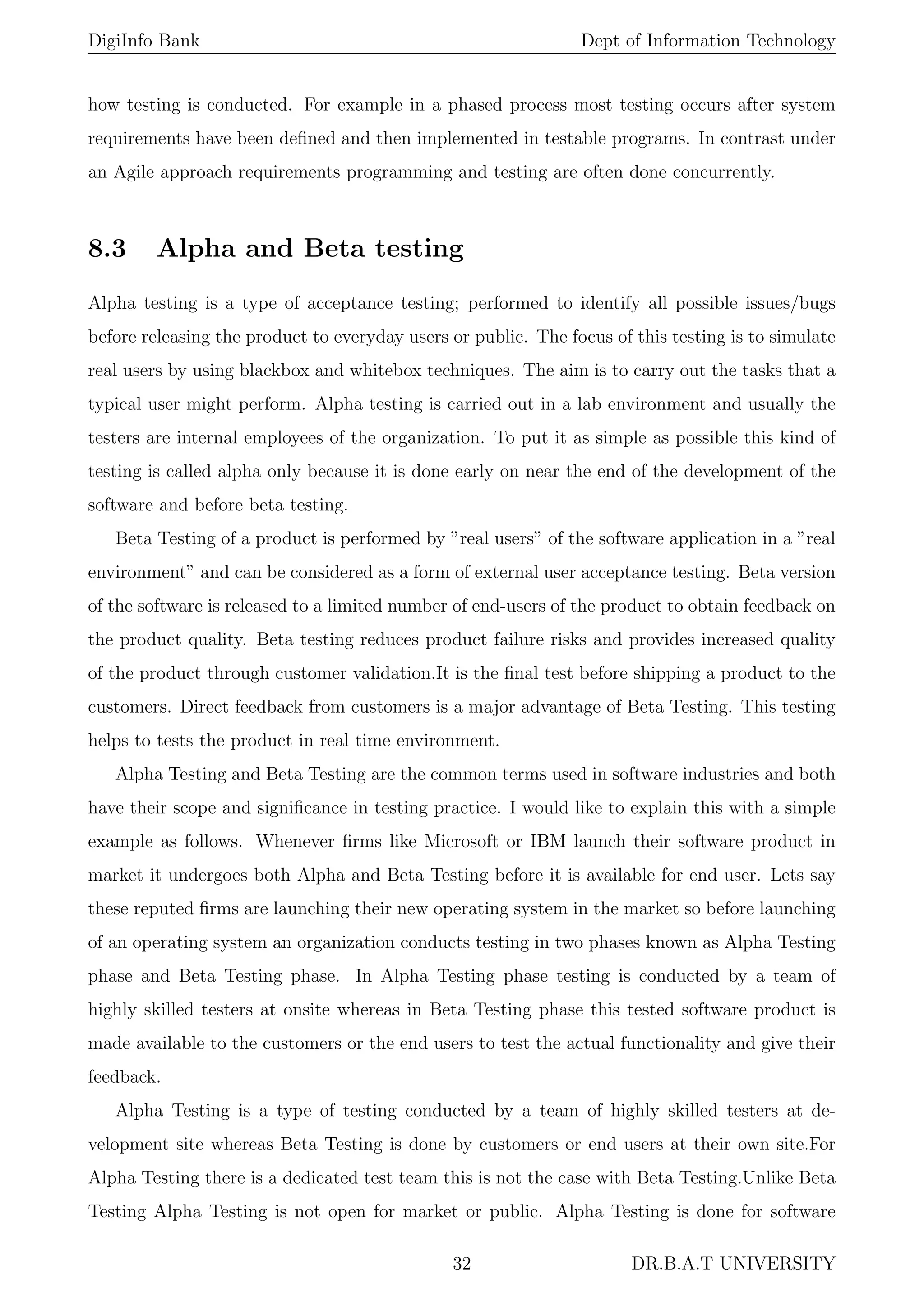 DigiInfo Bank Dept of Information Technology
how testing is conducted. For example in a phased process most testing occurs after system
requirements have been deﬁned and then implemented in testable programs. In contrast under
an Agile approach requirements programming and testing are often done concurrently.
8.3 Alpha and Beta testing
Alpha testing is a type of acceptance testing; performed to identify all possible issues/bugs
before releasing the product to everyday users or public. The focus of this testing is to simulate
real users by using blackbox and whitebox techniques. The aim is to carry out the tasks that a
typical user might perform. Alpha testing is carried out in a lab environment and usually the
testers are internal employees of the organization. To put it as simple as possible this kind of
testing is called alpha only because it is done early on near the end of the development of the
software and before beta testing.
Beta Testing of a product is performed by ”real users” of the software application in a ”real
environment” and can be considered as a form of external user acceptance testing. Beta version
of the software is released to a limited number of end-users of the product to obtain feedback on
the product quality. Beta testing reduces product failure risks and provides increased quality
of the product through customer validation.It is the ﬁnal test before shipping a product to the
customers. Direct feedback from customers is a major advantage of Beta Testing. This testing
helps to tests the product in real time environment.
Alpha Testing and Beta Testing are the common terms used in software industries and both
have their scope and signiﬁcance in testing practice. I would like to explain this with a simple
example as follows. Whenever ﬁrms like Microsoft or IBM launch their software product in
market it undergoes both Alpha and Beta Testing before it is available for end user. Lets say
these reputed ﬁrms are launching their new operating system in the market so before launching
of an operating system an organization conducts testing in two phases known as Alpha Testing
phase and Beta Testing phase. In Alpha Testing phase testing is conducted by a team of
highly skilled testers at onsite whereas in Beta Testing phase this tested software product is
made available to the customers or the end users to test the actual functionality and give their
feedback.
Alpha Testing is a type of testing conducted by a team of highly skilled testers at de-
velopment site whereas Beta Testing is done by customers or end users at their own site.For
Alpha Testing there is a dedicated test team this is not the case with Beta Testing.Unlike Beta
Testing Alpha Testing is not open for market or public. Alpha Testing is done for software
32 DR.B.A.T UNIVERSITY
 