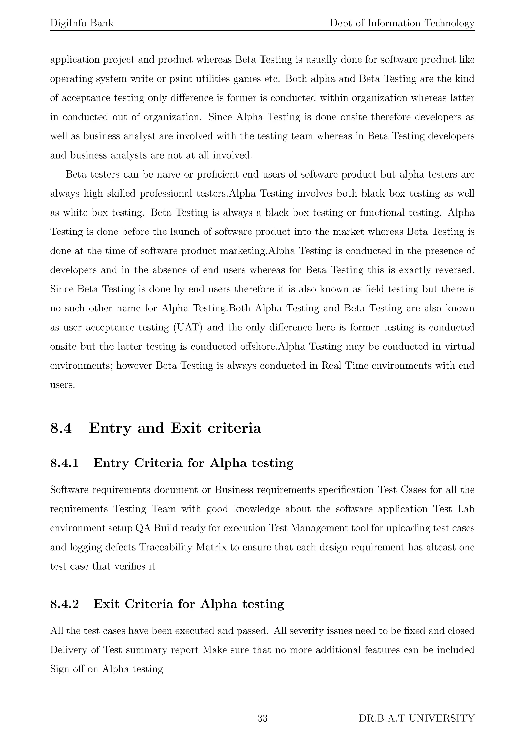 DigiInfo Bank Dept of Information Technology
application project and product whereas Beta Testing is usually done for software product like
operating system write or paint utilities games etc. Both alpha and Beta Testing are the kind
of acceptance testing only diﬀerence is former is conducted within organization whereas latter
in conducted out of organization. Since Alpha Testing is done onsite therefore developers as
well as business analyst are involved with the testing team whereas in Beta Testing developers
and business analysts are not at all involved.
Beta testers can be naive or proﬁcient end users of software product but alpha testers are
always high skilled professional testers.Alpha Testing involves both black box testing as well
as white box testing. Beta Testing is always a black box testing or functional testing. Alpha
Testing is done before the launch of software product into the market whereas Beta Testing is
done at the time of software product marketing.Alpha Testing is conducted in the presence of
developers and in the absence of end users whereas for Beta Testing this is exactly reversed.
Since Beta Testing is done by end users therefore it is also known as ﬁeld testing but there is
no such other name for Alpha Testing.Both Alpha Testing and Beta Testing are also known
as user acceptance testing (UAT) and the only diﬀerence here is former testing is conducted
onsite but the latter testing is conducted oﬀshore.Alpha Testing may be conducted in virtual
environments; however Beta Testing is always conducted in Real Time environments with end
users.
8.4 Entry and Exit criteria
8.4.1 Entry Criteria for Alpha testing
Software requirements document or Business requirements speciﬁcation Test Cases for all the
requirements Testing Team with good knowledge about the software application Test Lab
environment setup QA Build ready for execution Test Management tool for uploading test cases
and logging defects Traceability Matrix to ensure that each design requirement has alteast one
test case that veriﬁes it
8.4.2 Exit Criteria for Alpha testing
All the test cases have been executed and passed. All severity issues need to be ﬁxed and closed
Delivery of Test summary report Make sure that no more additional features can be included
Sign oﬀ on Alpha testing
33 DR.B.A.T UNIVERSITY
 
