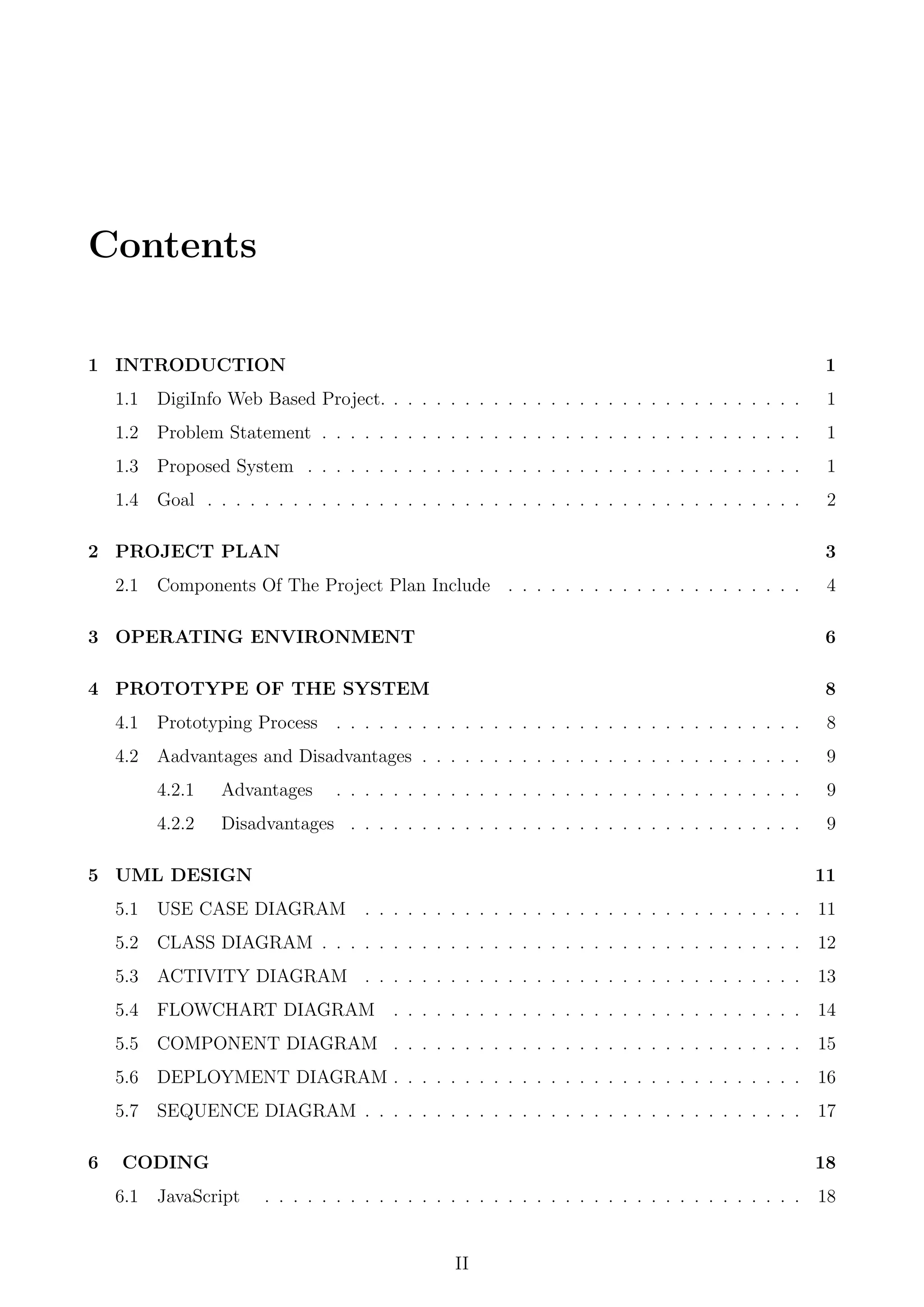 Contents
1 INTRODUCTION 1
1.1 DigiInfo Web Based Project. . . . . . . . . . . . . . . . . . . . . . . . . . . . . . 1
1.2 Problem Statement . . . . . . . . . . . . . . . . . . . . . . . . . . . . . . . . . . 1
1.3 Proposed System . . . . . . . . . . . . . . . . . . . . . . . . . . . . . . . . . . . 1
1.4 Goal . . . . . . . . . . . . . . . . . . . . . . . . . . . . . . . . . . . . . . . . . . 2
2 PROJECT PLAN 3
2.1 Components Of The Project Plan Include . . . . . . . . . . . . . . . . . . . . . 4
3 OPERATING ENVIRONMENT 6
4 PROTOTYPE OF THE SYSTEM 8
4.1 Prototyping Process . . . . . . . . . . . . . . . . . . . . . . . . . . . . . . . . . 8
4.2 Aadvantages and Disadvantages . . . . . . . . . . . . . . . . . . . . . . . . . . . 9
4.2.1 Advantages . . . . . . . . . . . . . . . . . . . . . . . . . . . . . . . . . 9
4.2.2 Disadvantages . . . . . . . . . . . . . . . . . . . . . . . . . . . . . . . . 9
5 UML DESIGN 11
5.1 USE CASE DIAGRAM . . . . . . . . . . . . . . . . . . . . . . . . . . . . . . . 11
5.2 CLASS DIAGRAM . . . . . . . . . . . . . . . . . . . . . . . . . . . . . . . . . . 12
5.3 ACTIVITY DIAGRAM . . . . . . . . . . . . . . . . . . . . . . . . . . . . . . . 13
5.4 FLOWCHART DIAGRAM . . . . . . . . . . . . . . . . . . . . . . . . . . . . . 14
5.5 COMPONENT DIAGRAM . . . . . . . . . . . . . . . . . . . . . . . . . . . . . 15
5.6 DEPLOYMENT DIAGRAM . . . . . . . . . . . . . . . . . . . . . . . . . . . . . 16
5.7 SEQUENCE DIAGRAM . . . . . . . . . . . . . . . . . . . . . . . . . . . . . . . 17
6 CODING 18
6.1 JavaScript . . . . . . . . . . . . . . . . . . . . . . . . . . . . . . . . . . . . . . 18
II
 