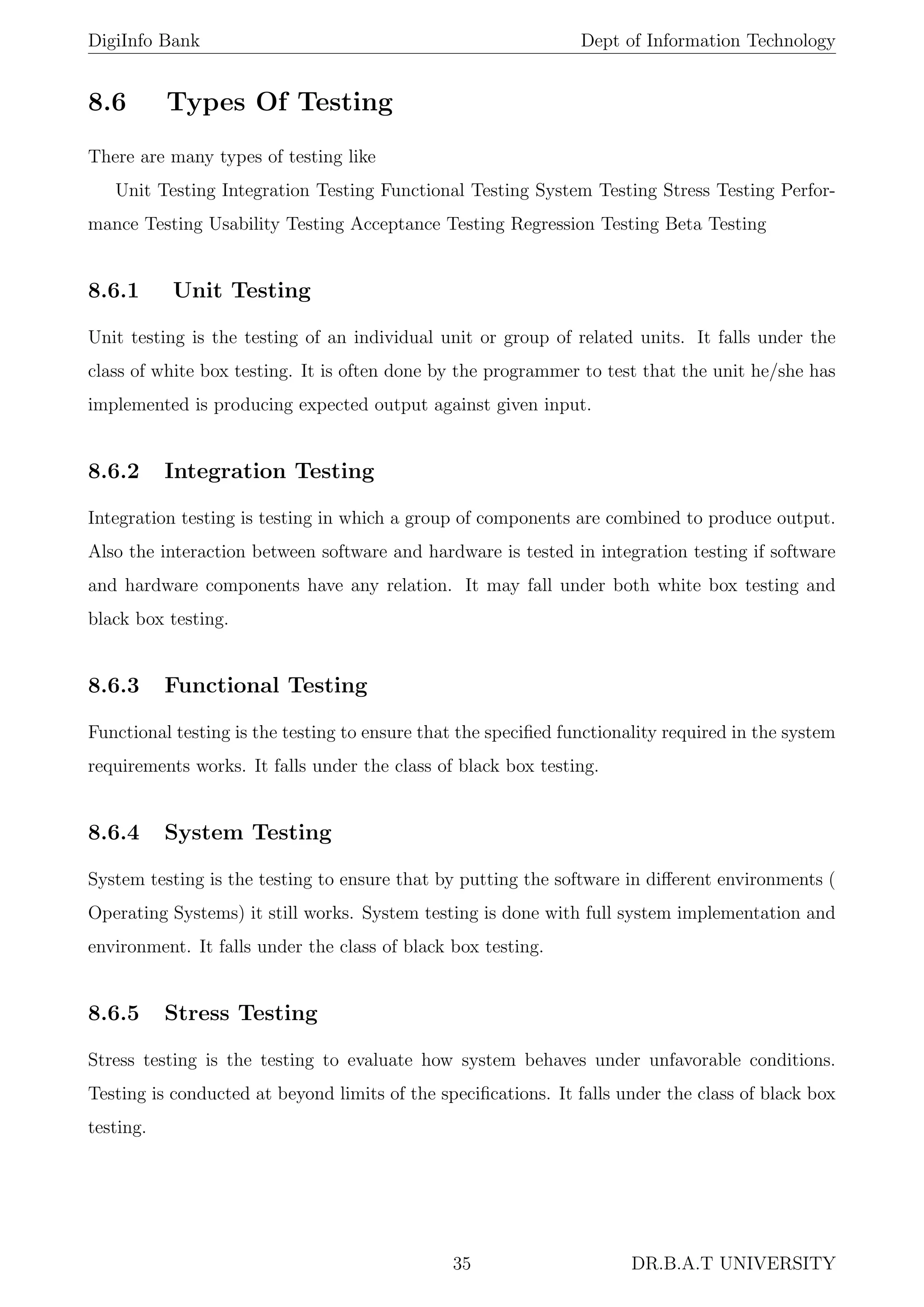 DigiInfo Bank Dept of Information Technology
8.6 Types Of Testing
There are many types of testing like
Unit Testing Integration Testing Functional Testing System Testing Stress Testing Perfor-
mance Testing Usability Testing Acceptance Testing Regression Testing Beta Testing
8.6.1 Unit Testing
Unit testing is the testing of an individual unit or group of related units. It falls under the
class of white box testing. It is often done by the programmer to test that the unit he/she has
implemented is producing expected output against given input.
8.6.2 Integration Testing
Integration testing is testing in which a group of components are combined to produce output.
Also the interaction between software and hardware is tested in integration testing if software
and hardware components have any relation. It may fall under both white box testing and
black box testing.
8.6.3 Functional Testing
Functional testing is the testing to ensure that the speciﬁed functionality required in the system
requirements works. It falls under the class of black box testing.
8.6.4 System Testing
System testing is the testing to ensure that by putting the software in diﬀerent environments (
Operating Systems) it still works. System testing is done with full system implementation and
environment. It falls under the class of black box testing.
8.6.5 Stress Testing
Stress testing is the testing to evaluate how system behaves under unfavorable conditions.
Testing is conducted at beyond limits of the speciﬁcations. It falls under the class of black box
testing.
35 DR.B.A.T UNIVERSITY
 