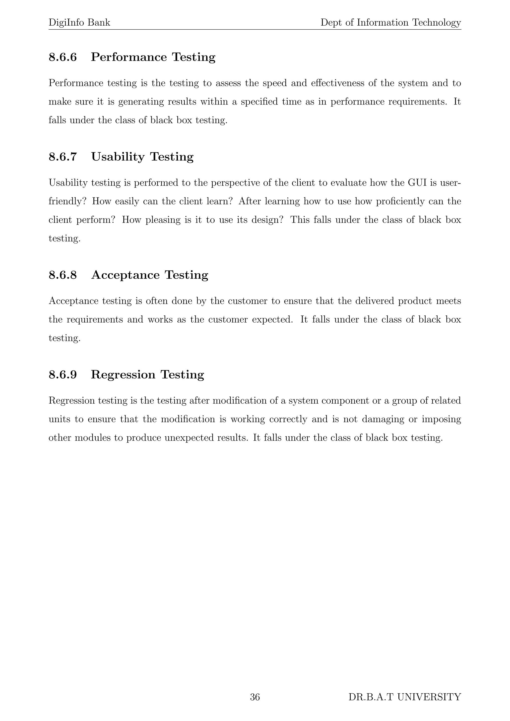 DigiInfo Bank Dept of Information Technology
8.6.6 Performance Testing
Performance testing is the testing to assess the speed and eﬀectiveness of the system and to
make sure it is generating results within a speciﬁed time as in performance requirements. It
falls under the class of black box testing.
8.6.7 Usability Testing
Usability testing is performed to the perspective of the client to evaluate how the GUI is user-
friendly? How easily can the client learn? After learning how to use how proﬁciently can the
client perform? How pleasing is it to use its design? This falls under the class of black box
testing.
8.6.8 Acceptance Testing
Acceptance testing is often done by the customer to ensure that the delivered product meets
the requirements and works as the customer expected. It falls under the class of black box
testing.
8.6.9 Regression Testing
Regression testing is the testing after modiﬁcation of a system component or a group of related
units to ensure that the modiﬁcation is working correctly and is not damaging or imposing
other modules to produce unexpected results. It falls under the class of black box testing.
36 DR.B.A.T UNIVERSITY
 