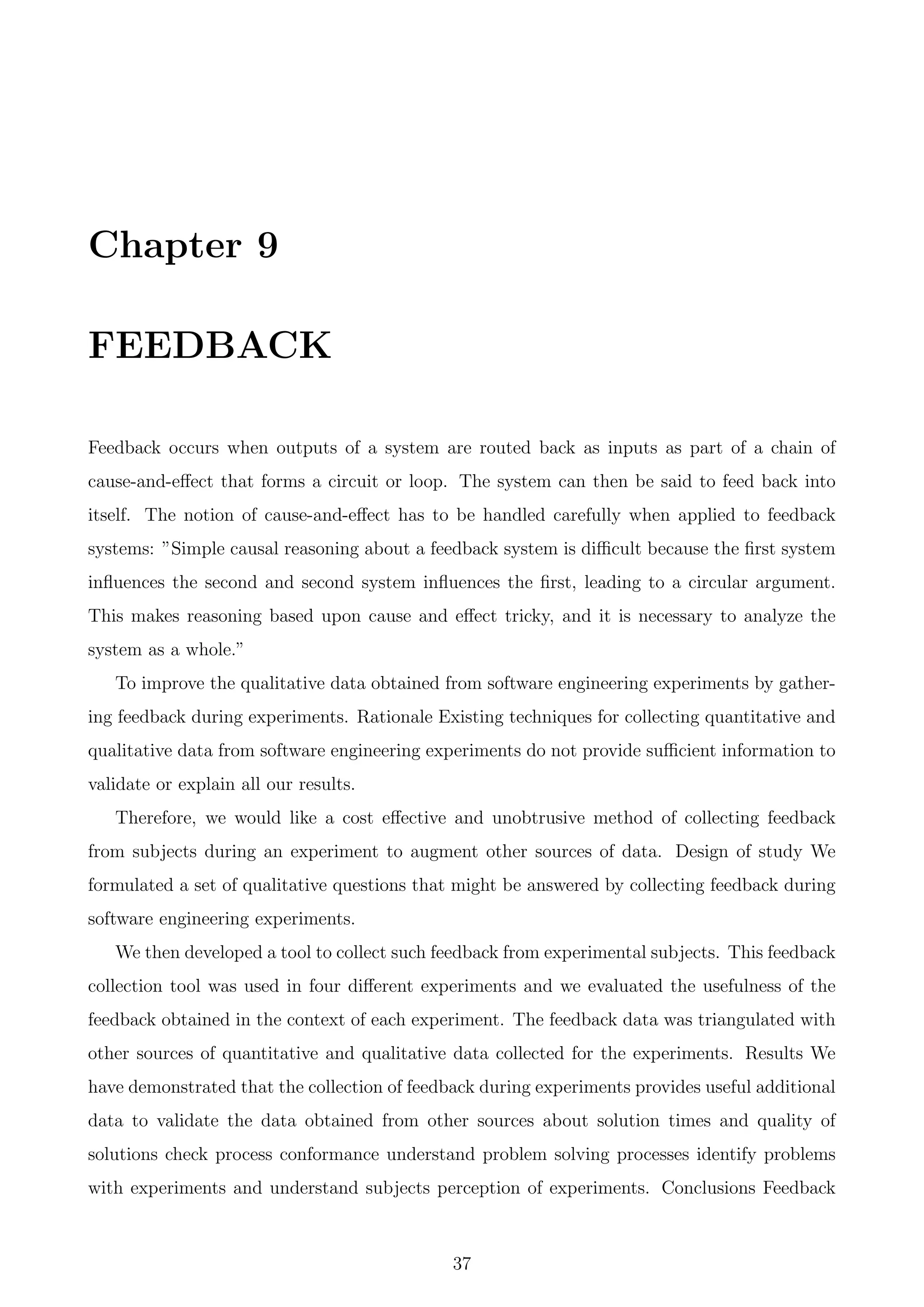 Chapter 9
FEEDBACK
Feedback occurs when outputs of a system are routed back as inputs as part of a chain of
cause-and-eﬀect that forms a circuit or loop. The system can then be said to feed back into
itself. The notion of cause-and-eﬀect has to be handled carefully when applied to feedback
systems: ”Simple causal reasoning about a feedback system is diﬃcult because the ﬁrst system
inﬂuences the second and second system inﬂuences the ﬁrst, leading to a circular argument.
This makes reasoning based upon cause and eﬀect tricky, and it is necessary to analyze the
system as a whole.”
To improve the qualitative data obtained from software engineering experiments by gather-
ing feedback during experiments. Rationale Existing techniques for collecting quantitative and
qualitative data from software engineering experiments do not provide suﬃcient information to
validate or explain all our results.
Therefore, we would like a cost eﬀective and unobtrusive method of collecting feedback
from subjects during an experiment to augment other sources of data. Design of study We
formulated a set of qualitative questions that might be answered by collecting feedback during
software engineering experiments.
We then developed a tool to collect such feedback from experimental subjects. This feedback
collection tool was used in four diﬀerent experiments and we evaluated the usefulness of the
feedback obtained in the context of each experiment. The feedback data was triangulated with
other sources of quantitative and qualitative data collected for the experiments. Results We
have demonstrated that the collection of feedback during experiments provides useful additional
data to validate the data obtained from other sources about solution times and quality of
solutions check process conformance understand problem solving processes identify problems
with experiments and understand subjects perception of experiments. Conclusions Feedback
37
 
