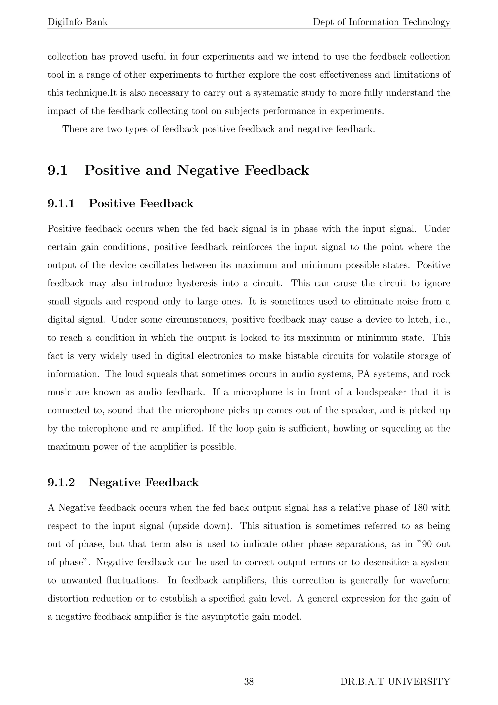 DigiInfo Bank Dept of Information Technology
collection has proved useful in four experiments and we intend to use the feedback collection
tool in a range of other experiments to further explore the cost eﬀectiveness and limitations of
this technique.It is also necessary to carry out a systematic study to more fully understand the
impact of the feedback collecting tool on subjects performance in experiments.
There are two types of feedback positive feedback and negative feedback.
9.1 Positive and Negative Feedback
9.1.1 Positive Feedback
Positive feedback occurs when the fed back signal is in phase with the input signal. Under
certain gain conditions, positive feedback reinforces the input signal to the point where the
output of the device oscillates between its maximum and minimum possible states. Positive
feedback may also introduce hysteresis into a circuit. This can cause the circuit to ignore
small signals and respond only to large ones. It is sometimes used to eliminate noise from a
digital signal. Under some circumstances, positive feedback may cause a device to latch, i.e.,
to reach a condition in which the output is locked to its maximum or minimum state. This
fact is very widely used in digital electronics to make bistable circuits for volatile storage of
information. The loud squeals that sometimes occurs in audio systems, PA systems, and rock
music are known as audio feedback. If a microphone is in front of a loudspeaker that it is
connected to, sound that the microphone picks up comes out of the speaker, and is picked up
by the microphone and re ampliﬁed. If the loop gain is suﬃcient, howling or squealing at the
maximum power of the ampliﬁer is possible.
9.1.2 Negative Feedback
A Negative feedback occurs when the fed back output signal has a relative phase of 180 with
respect to the input signal (upside down). This situation is sometimes referred to as being
out of phase, but that term also is used to indicate other phase separations, as in ”90 out
of phase”. Negative feedback can be used to correct output errors or to desensitize a system
to unwanted ﬂuctuations. In feedback ampliﬁers, this correction is generally for waveform
distortion reduction or to establish a speciﬁed gain level. A general expression for the gain of
a negative feedback ampliﬁer is the asymptotic gain model.
38 DR.B.A.T UNIVERSITY
 