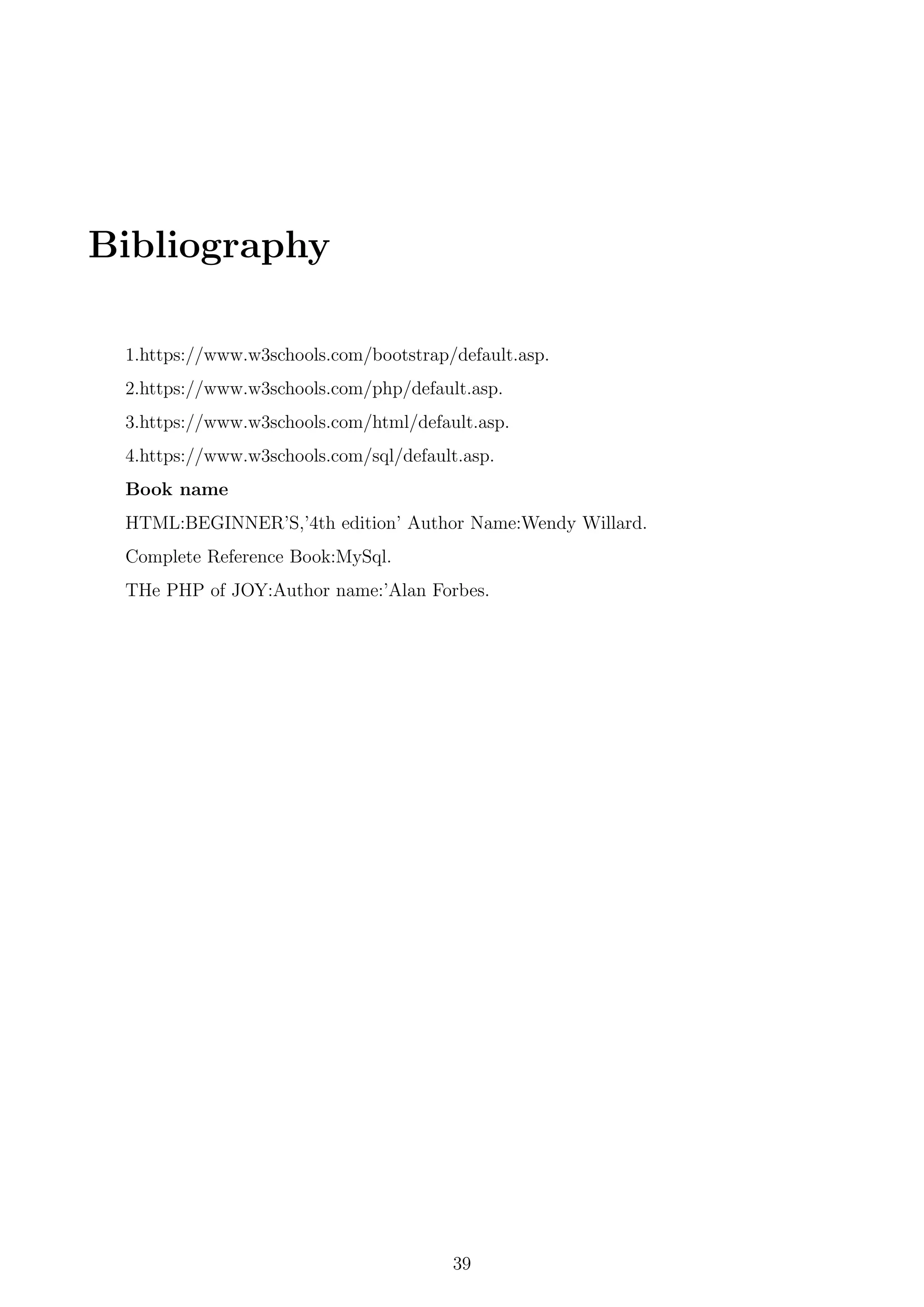 Bibliography
1.https://www.w3schools.com/bootstrap/default.asp.
2.https://www.w3schools.com/php/default.asp.
3.https://www.w3schools.com/html/default.asp.
4.https://www.w3schools.com/sql/default.asp.
Book name
HTML:BEGINNER’S,’4th edition’ Author Name:Wendy Willard.
Complete Reference Book:MySql.
THe PHP of JOY:Author name:’Alan Forbes.
39
 