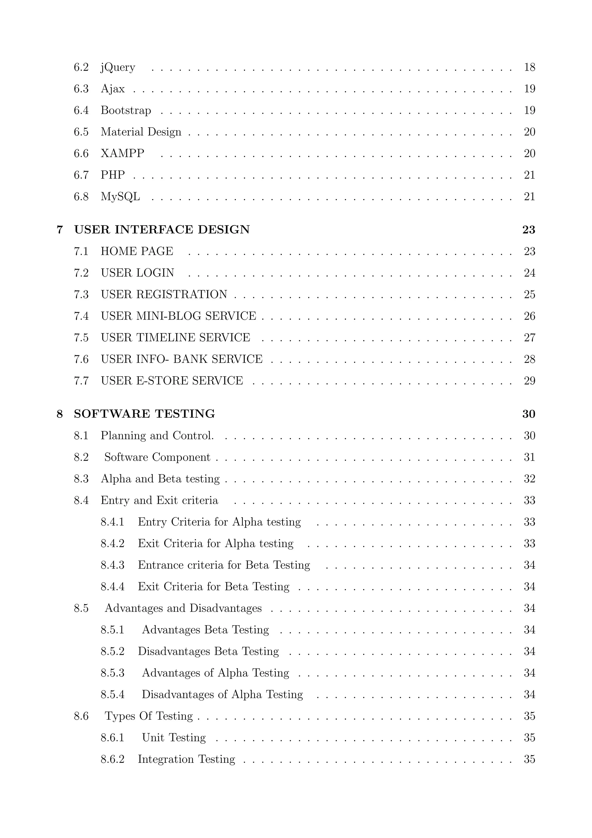 6.2 jQuery . . . . . . . . . . . . . . . . . . . . . . . . . . . . . . . . . . . . . . . . 18
6.3 Ajax . . . . . . . . . . . . . . . . . . . . . . . . . . . . . . . . . . . . . . . . . . 19
6.4 Bootstrap . . . . . . . . . . . . . . . . . . . . . . . . . . . . . . . . . . . . . . . 19
6.5 Material Design . . . . . . . . . . . . . . . . . . . . . . . . . . . . . . . . . . . . 20
6.6 XAMPP . . . . . . . . . . . . . . . . . . . . . . . . . . . . . . . . . . . . . . . 20
6.7 PHP . . . . . . . . . . . . . . . . . . . . . . . . . . . . . . . . . . . . . . . . . . 21
6.8 MySQL . . . . . . . . . . . . . . . . . . . . . . . . . . . . . . . . . . . . . . . . 21
7 USER INTERFACE DESIGN 23
7.1 HOME PAGE . . . . . . . . . . . . . . . . . . . . . . . . . . . . . . . . . . . . 23
7.2 USER LOGIN . . . . . . . . . . . . . . . . . . . . . . . . . . . . . . . . . . . . 24
7.3 USER REGISTRATION . . . . . . . . . . . . . . . . . . . . . . . . . . . . . . . 25
7.4 USER MINI-BLOG SERVICE . . . . . . . . . . . . . . . . . . . . . . . . . . . . 26
7.5 USER TIMELINE SERVICE . . . . . . . . . . . . . . . . . . . . . . . . . . . . 27
7.6 USER INFO- BANK SERVICE . . . . . . . . . . . . . . . . . . . . . . . . . . . 28
7.7 USER E-STORE SERVICE . . . . . . . . . . . . . . . . . . . . . . . . . . . . . 29
8 SOFTWARE TESTING 30
8.1 Planning and Control. . . . . . . . . . . . . . . . . . . . . . . . . . . . . . . . . 30
8.2 Software Component . . . . . . . . . . . . . . . . . . . . . . . . . . . . . . . . . 31
8.3 Alpha and Beta testing . . . . . . . . . . . . . . . . . . . . . . . . . . . . . . . . 32
8.4 Entry and Exit criteria . . . . . . . . . . . . . . . . . . . . . . . . . . . . . . . 33
8.4.1 Entry Criteria for Alpha testing . . . . . . . . . . . . . . . . . . . . . . 33
8.4.2 Exit Criteria for Alpha testing . . . . . . . . . . . . . . . . . . . . . . . 33
8.4.3 Entrance criteria for Beta Testing . . . . . . . . . . . . . . . . . . . . . 34
8.4.4 Exit Criteria for Beta Testing . . . . . . . . . . . . . . . . . . . . . . . . 34
8.5 Advantages and Disadvantages . . . . . . . . . . . . . . . . . . . . . . . . . . . 34
8.5.1 Advantages Beta Testing . . . . . . . . . . . . . . . . . . . . . . . . . . 34
8.5.2 Disadvantages Beta Testing . . . . . . . . . . . . . . . . . . . . . . . . . 34
8.5.3 Advantages of Alpha Testing . . . . . . . . . . . . . . . . . . . . . . . . 34
8.5.4 Disadvantages of Alpha Testing . . . . . . . . . . . . . . . . . . . . . . 34
8.6 Types Of Testing . . . . . . . . . . . . . . . . . . . . . . . . . . . . . . . . . . . 35
8.6.1 Unit Testing . . . . . . . . . . . . . . . . . . . . . . . . . . . . . . . . . 35
8.6.2 Integration Testing . . . . . . . . . . . . . . . . . . . . . . . . . . . . . . 35
 