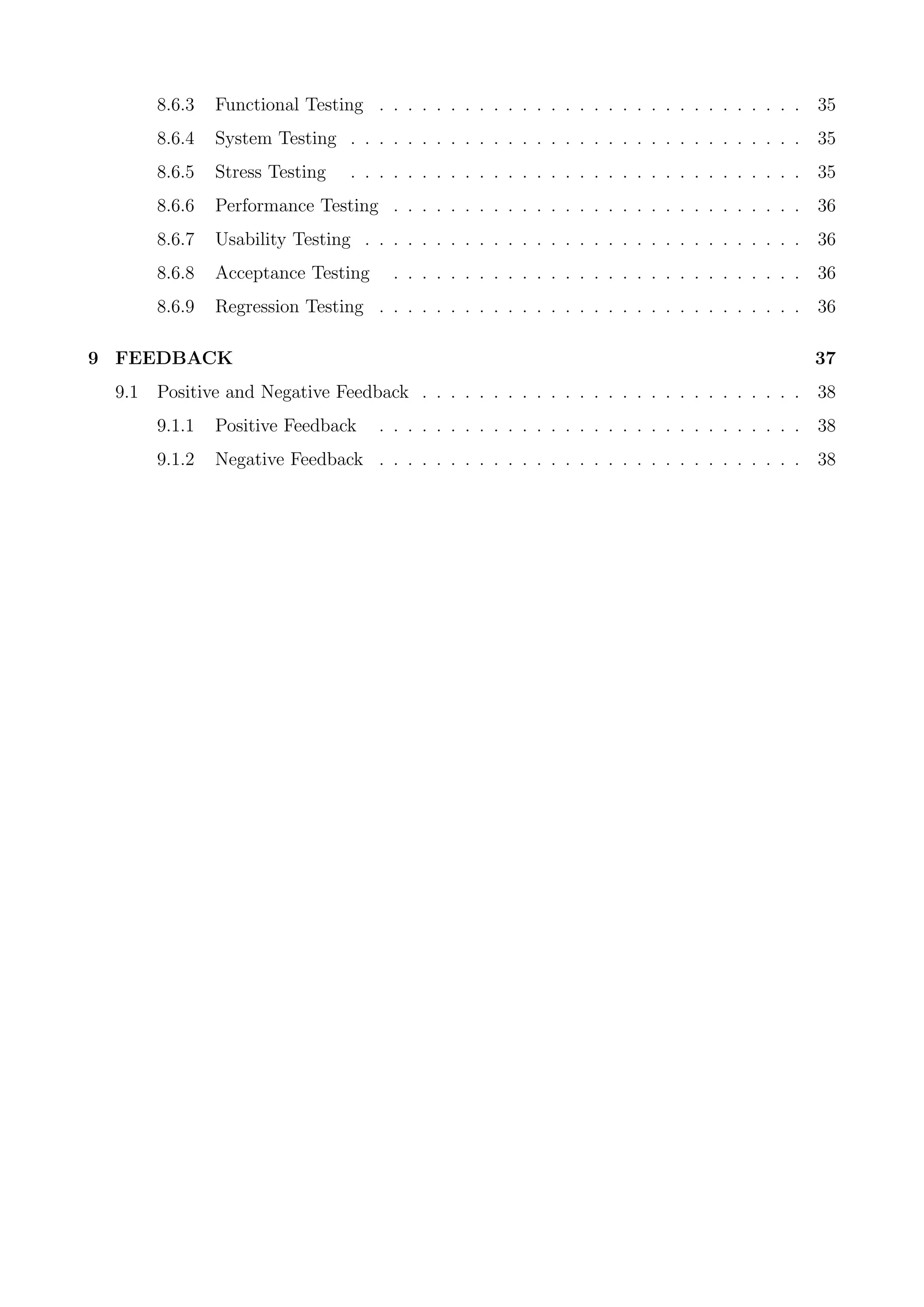 8.6.3 Functional Testing . . . . . . . . . . . . . . . . . . . . . . . . . . . . . . 35
8.6.4 System Testing . . . . . . . . . . . . . . . . . . . . . . . . . . . . . . . . 35
8.6.5 Stress Testing . . . . . . . . . . . . . . . . . . . . . . . . . . . . . . . . 35
8.6.6 Performance Testing . . . . . . . . . . . . . . . . . . . . . . . . . . . . . 36
8.6.7 Usability Testing . . . . . . . . . . . . . . . . . . . . . . . . . . . . . . . 36
8.6.8 Acceptance Testing . . . . . . . . . . . . . . . . . . . . . . . . . . . . . 36
8.6.9 Regression Testing . . . . . . . . . . . . . . . . . . . . . . . . . . . . . . 36
9 FEEDBACK 37
9.1 Positive and Negative Feedback . . . . . . . . . . . . . . . . . . . . . . . . . . . 38
9.1.1 Positive Feedback . . . . . . . . . . . . . . . . . . . . . . . . . . . . . . 38
9.1.2 Negative Feedback . . . . . . . . . . . . . . . . . . . . . . . . . . . . . . 38
 
