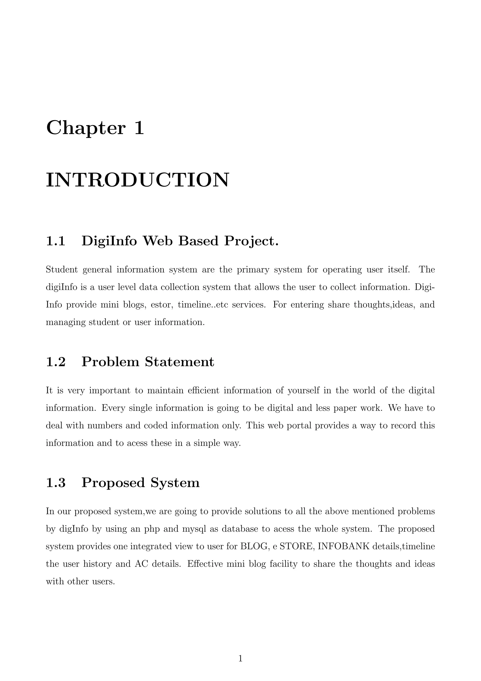 Chapter 1
INTRODUCTION
1.1 DigiInfo Web Based Project.
Student general information system are the primary system for operating user itself. The
digiInfo is a user level data collection system that allows the user to collect information. Digi-
Info provide mini blogs, estor, timeline..etc services. For entering share thoughts,ideas, and
managing student or user information.
1.2 Problem Statement
It is very important to maintain eﬃcient information of yourself in the world of the digital
information. Every single information is going to be digital and less paper work. We have to
deal with numbers and coded information only. This web portal provides a way to record this
information and to acess these in a simple way.
1.3 Proposed System
In our proposed system,we are going to provide solutions to all the above mentioned problems
by digInfo by using an php and mysql as database to acess the whole system. The proposed
system provides one integrated view to user for BLOG, e STORE, INFOBANK details,timeline
the user history and AC details. Eﬀective mini blog facility to share the thoughts and ideas
with other users.
1
 