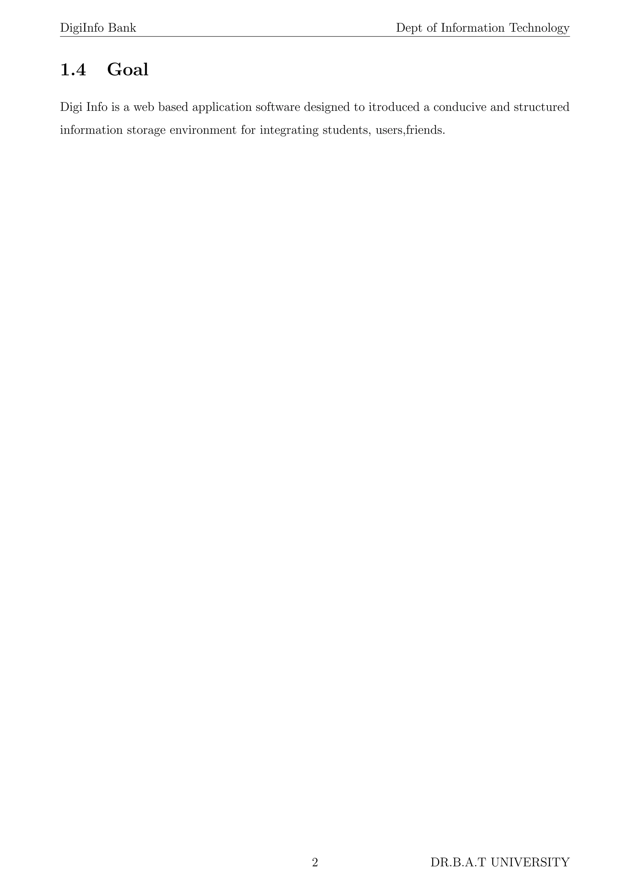 DigiInfo Bank Dept of Information Technology
1.4 Goal
Digi Info is a web based application software designed to itroduced a conducive and structured
information storage environment for integrating students, users,friends.
2 DR.B.A.T UNIVERSITY
 