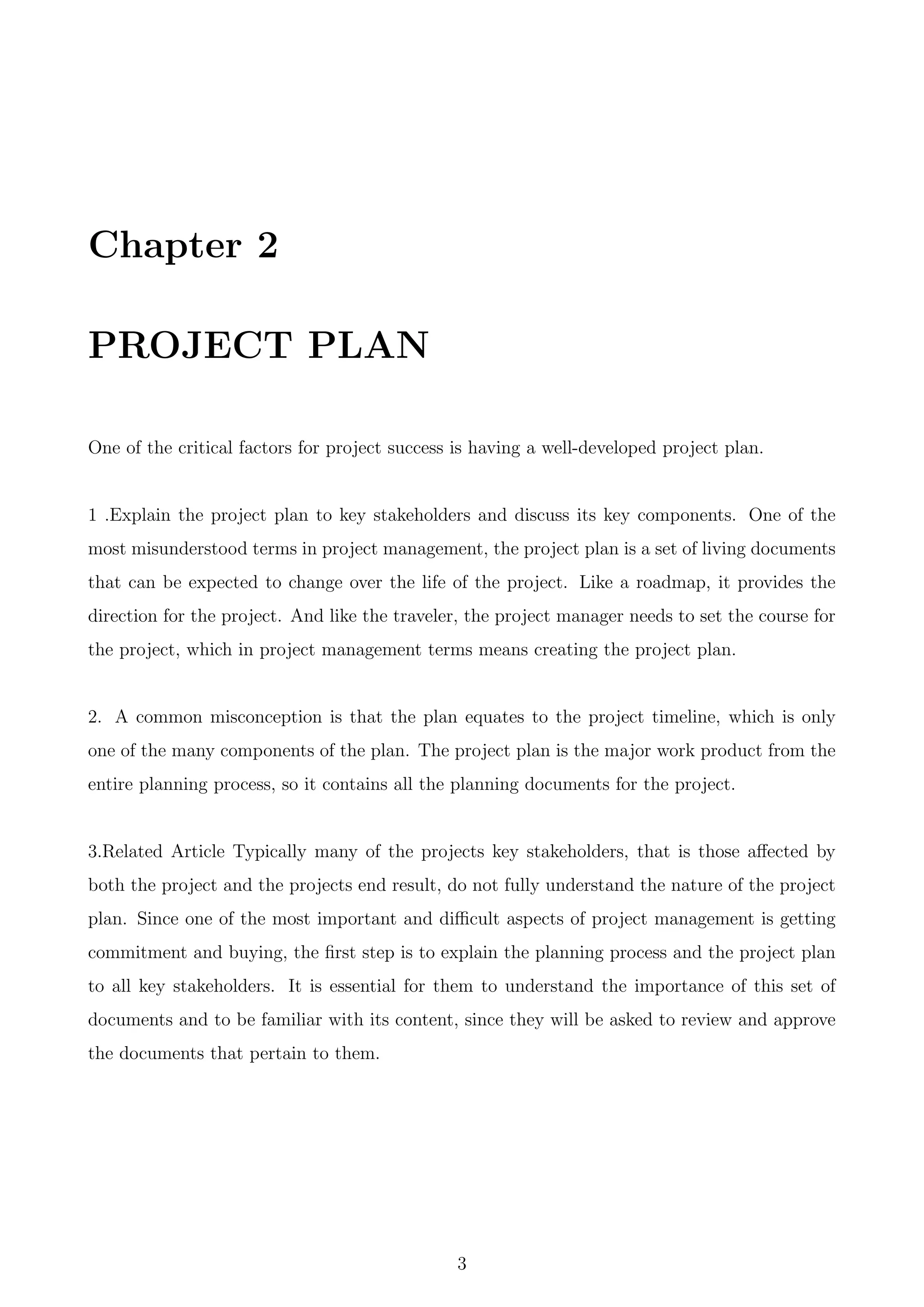 Chapter 2
PROJECT PLAN
One of the critical factors for project success is having a well-developed project plan.
1 .Explain the project plan to key stakeholders and discuss its key components. One of the
most misunderstood terms in project management, the project plan is a set of living documents
that can be expected to change over the life of the project. Like a roadmap, it provides the
direction for the project. And like the traveler, the project manager needs to set the course for
the project, which in project management terms means creating the project plan.
2. A common misconception is that the plan equates to the project timeline, which is only
one of the many components of the plan. The project plan is the major work product from the
entire planning process, so it contains all the planning documents for the project.
3.Related Article Typically many of the projects key stakeholders, that is those aﬀected by
both the project and the projects end result, do not fully understand the nature of the project
plan. Since one of the most important and diﬃcult aspects of project management is getting
commitment and buying, the ﬁrst step is to explain the planning process and the project plan
to all key stakeholders. It is essential for them to understand the importance of this set of
documents and to be familiar with its content, since they will be asked to review and approve
the documents that pertain to them.
3
 