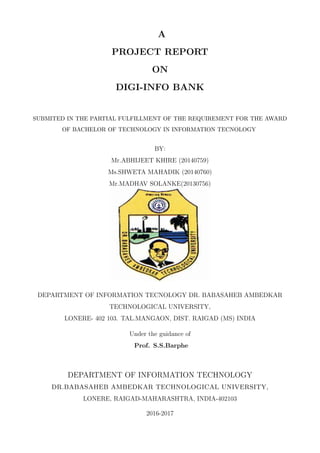 A
PROJECT REPORT
ON
DIGI-INFO BANK
SUBMITED IN THE PARTIAL FULFILLMENT OF THE REQUIREMENT FOR THE AWARD
OF BACHELOR OF TECHNOLOGY IN INFORMATION TECNOLOGY
BY:
Mr.ABHIJEET KHIRE (20140759)
Ms.SHWETA MAHADIK (20140760)
Mr.MADHAV SOLANKE(20130756)
DEPARTMENT OF INFORMATION TECNOLOGY DR. BABASAHEB AMBEDKAR
TECHNOLOGICAL UNIVERSITY,
LONERE- 402 103. TAL.MANGAON, DIST. RAIGAD (MS) INDIA
Under the guidance of
Prof. S.S.Barphe
DEPARTMENT OF INFORMATION TECHNOLOGY
DR.BABASAHEB AMBEDKAR TECHNOLOGICAL UNIVERSITY,
LONERE, RAIGAD-MAHARASHTRA, INDIA-402103
2016-2017
 