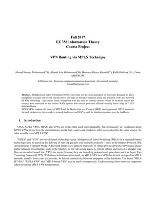Fall 2017
EE 358 Information Theory
Course Project
VPN Routing via MPLS Technique
Ahmad Sameer Mohammad(26), Ahmad Atta Mohammad(30), Hussam Aldeen Ahmad(87), Rafik Hisham(101), Omar
Aldalil(134).
Affiliations (i.e., Electronics and communication department, Alexandria University)
Ahmed3ta@gmail.com
Abstract. Multiprotocol Label Switching (MPLS) networks are the next generation of networks designed to allow
enterprises to create end-to-end circuits across any type of transport medium using any available wide area network
(WAN) technology. Until recent years, enterprises with the need to connect remote offices in locations across the
country were restricted to the limited WAN options that service providers offered—usually frame relay or T1/E1
dedicated links.
MPLS VPNs combine the power of MPLS and the Border Gateway Protocol (BGP) routing protocol. MPLS is used to
forward packets over the provider’s network backbone, and BGP is used for distributing routes over the backbone.
1. Introduction
VPLS, MPLS VPNs, MPLS and VPNs are terms often used interchangeably, but erroneously so. Confusion about
MPLS VPNs stems from the multitudinous words that vendors and marketers often use to describe the same service. So
what actually is an MPLS VPN?
"MPLS" and "VPN" are two different technology types. Multiprotocol Label Switching (MPLS) is a standards-based
technology used to speed up the delivery of network packets over multiple protocols – such as the Internet Protocol (IP),
Asynchronous Transport Mode (ATM) and frame relay network protocols. A virtual private network (VPN) uses shared
public telecom infrastructure, such as the Internet, to provide secure access to remote offices and users in a cheaper way
than an owned or leased line. VPNs are secure because they use tunneling protocols and procedures such as Layer Two
Tunneling Protocol (L2TP). With those definitions understood, an MPLS VPN is a VPN that is built on top of an MPLS
network, usually from a service provider, to deliver connectivity between enterprise office locations. The terms "MPLS
IP VPN," "MPLS VPN" and "MPLS-based VPN" can be used synonymously. Understanding these terms are important
when mastering MPLS VPN fundamentals.
 
