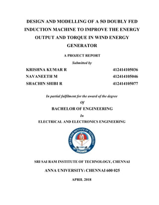 DESIGN AND MODELLING OF A 5Ø DOUBLY FED
INDUCTION MACHINE TO IMPROVE THE ENERGY
OUTPUT AND TORQUE IN WIND ENERGY
GENERATOR
A PROJECT REPORT
Submitted by
KRISHNA KUMAR R 412414105036
NAVANEETH M 412414105046
SHACHIN SHIBI R 412414105077
In partial fulfilment for the award of the degree
Of
BACHELOR OF ENGINEERING
In
ELECTRICAL AND ELECTRONICS ENGINEERING
SRI SAI RAM INSTITUTE OF TECHNOLOGY, CHENNAI
ANNA UNIVERSITY: CHENNAI 600 025
APRIL 2018
 