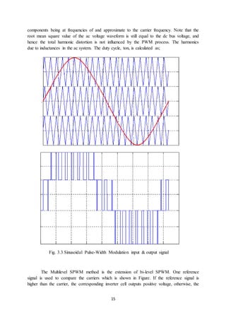 15
components being at frequencies of and approximate to the carrier frequency. Note that the
root mean square value of the ac voltage waveform is still equal to the dc bus voltage, and
hence the total harmonic distortion is not influenced by the PWM process. The harmonics
due to inductances in the ac system. The duty cycle, ton, is calculated as;
Fig. 3.3 Sinusoidal Pulse-Width Modulation input & output signal
The Multilevel SPWM method is the extension of bi-level SPWM. One reference
signal is used to compare the carriers which is shown in Figure. If the reference signal is
higher than the carrier, the corresponding inverter cell outputs positive voltage, otherwise, the
 