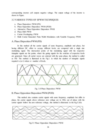 16
corresponding inverter cell outputs negative voltage. The output voltage of the inverter is
shown in Figure.
3.3 VARIOUS TYPES OF SPWM TECHNIQUES
a. Phase Disposition PWM (PD)
b. Phase Opposition Disposition PWM (POD)
c. Alternative Phase Opposition Disposition PWM
d. Phase Shift PWM
e. Carrier Overlapping PWM
f. Multi Carrier Sinusoidal Pulse Width Modulation with Variable Frequency PWM
A. Phase Disposition PWM (PD)
In this method all the carrier signals of same frequency, amplitude and phase, but
having different DC offset to occupy different levels, are compared with a single sine
modulating signal. The intersection points of the modulating signal with the respective
triangular signals are the points, where the gating signals for the switches of respective levels
are generated. Since all carrier waves are selected with the same phase, the method is called
as PD. The method is illustrated in the Fig.1. in which the number of triangular signals
required is (n-1) where n = number of levels.
Fig. 3.4 Phase Disposition PWM
B. Phase Opposition Disposition PWM (POD)
This method also contains carrier signals with same frequency, amplitude but differ in
phase, the carrier signals above reference zero voltage are in 180o out of phase with the
carrier signals bellow the zero reference voltage, this method is illustrated in the Fig.3.3(b).
Fig.3.5 Phase Opposition Disposition PWM
 