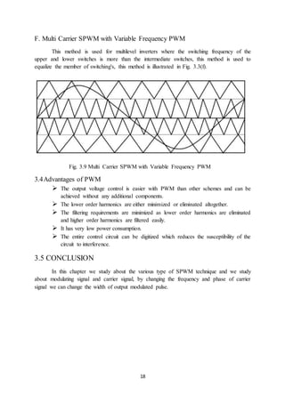 18
F. Multi Carrier SPWM with Variable Frequency PWM
This method is used for multilevel inverters where the switching frequency of the
upper and lower switches is more than the intermediate switches, this method is used to
equalize the member of switching's, this method is illustrated in Fig. 3.3(f).
Fig. 3.9 Multi Carrier SPWM with Variable Frequency PWM
3.4Advantages of PWM
 The output voltage control is easier with PWM than other schemes and can be
achieved without any additional components.
 The lower order harmonics are either minimized or eliminated altogether.
 The filtering requirements are minimized as lower order harmonics are eliminated
and higher order harmonics are filtered easily.
 It has very low power consumption.
 The entire control circuit can be digitized which reduces the susceptibility of the
circuit to interference.
3.5 CONCLUSION
In this chapter we study about the various type of SPWM technique and we study
about modulating signal and carrier signal, by changing the frequency and phase of carrier
signal we can change the width of output modulated pulse.
 