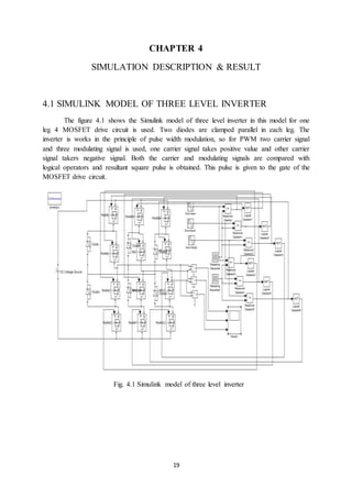 19
CHAPTER 4
SIMULATION DESCRIPTION & RESULT
4.1 SIMULINK MODEL OF THREE LEVEL INVERTER
The figure 4.1 shows the Simulink model of three level inverter in this model for one
leg 4 MOSFET drive circuit is used. Two diodes are clamped parallel in each leg. The
inverter is works in the principle of pulse width modulation, so for PWM two carrier signal
and three modulating signal is used, one carrier signal takes positive value and other carrier
signal takers negative signal. Both the carrier and modulating signals are compared with
logical operators and resultant square pulse is obtained. This pulse is given to the gate of the
MOSFET drive circuit.
Fig. 4.1 Simulink model of three level inverter
 