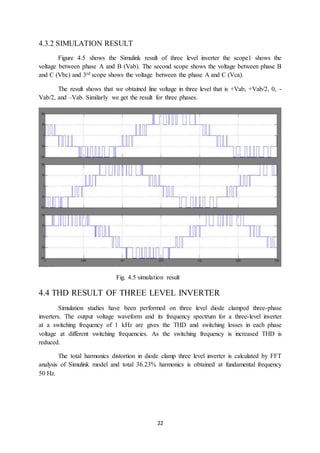 22
4.3.2 SIMULATION RESULT
Figure 4.5 shows the Simulink result of three level inverter the scope1 shows the
voltage between phase A and B (Vab). The second scope shows the voltage between phase B
and C (Vbc) and 3rd scope shows the voltage between the phase A and C (Vca).
The result shows that we obtained line voltage in three level that is +Vab, +Vab/2, 0, -
Vab/2, and –Vab. Similarly we get the result for three phases.
Fig. 4.5 simulation result
4.4 THD RESULT OF THREE LEVEL INVERTER
Simulation studies have been performed on three level diode clamped three-phase
inverters. The output voltage waveform and its frequency spectrum for a three-level inverter
at a switching frequency of 1 kHz are gives the THD and switching losses in each phase
voltage at different switching frequencies. As the switching frequency is increased THD is
reduced.
The total harmonics distortion in diode clamp three level inverter is calculated by FFT
analysis of Simulink model and total 36.23% harmonics is obtained at fundamental frequency
50 Hz.
 