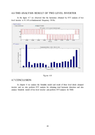 24
4.6 THD ANALYSIS RESULT OF TWO LEVEL INVERTER
In the figure 4.7 we observed that the harmonics obtained by FFT analysis of two
level inverter is 91.14% at fundamental frequency 50 Hz.
Fig no- 4.8
4.7 CONCLUSION
In chapter 4 we analyse the Simulink model and result of three level diode clamped
inverter and we also perform FFT analysis for obtaining total harmonic distortion and also
analyse Simulink model of two level inverter and perform FFT analysis for THD.
 