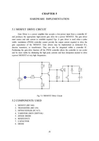 25
CHAPTER 5
HARDWARE IMPLEMENTATION
5.1 MOSFET DRIVE CIRCUIT
Gate Driver is a power amplifier that accepts a low-power input from a controller IC
and produces the appropriate high-current gate drive for a power MOSFET. The gate driver
must source and sink current to establish required Vgs. A gate driver is used when a pulse
width- modulation (PWM) controller cannot provide the output current required to drive the
gate capacitance of the MOSFET. Gate drivers may be implemented as dedicated ICs,
discrete transistors, or transformers. They can also be integrated within a controller IC.
Partitioning the gate-drive function off the PWM controller allows the controller to run cooler
and be more stable by eliminating the high peak currents and heat dissipation needed to drive
a power MOSFET at very high frequencies.
Fig. 5.1 MOSFET Drive Circuit
5.2 COMPONENTS USED
1. MOSFET (IRF 840)
2. TRANSISTER (BD 139)
3. OPTOCOUPLER (PC 817)
4. VARISTOR (MOV-20D751K)
5. ZENER DIODE
6. RESISTANCE
7. CAPACITOR
8. DIODE
 