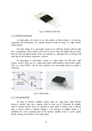 27
Fig-5.2 MOSFET (IRF 840)
5.2.2 OPTOCOUPLER
An Optocoupler, also known as an Opto-isolator or Photo-coupler, is an electronic
components that interconnects two separate electrical circuits by means of a light sensitive
optical interface.
The basic design of an optocoupler consists of an LED that produces infra-red light
and a semiconductor photo-sensitive device that is used to detect the emitted infra-red beam.
Both the LED and photo-sensitive device are enclosed in a light-tight body or package with
metal legs for the electrical connections as shown.
An optocoupler or opto-isolator consists of a light emitter, the LED and a light
sensitive receiver which can be a single photo-diode, photo-transistor, photo-resistor, photo-
SCR, or a photo-TRIAC with the basic operation of an optocoupler being very simple to
understand.
Fig-5.3 Optocoupler
5.2.3 TRANSISTER
All types of transistor amplifiers operate using AC signal inputs which alternate
between a positive value and a negative value so some way of “presetting” the amplifier
circuit to operate between these two maximum or peak values is required. This is achieved
using a process known as Biasing. Biasing is very important in amplifier design as it
establishes the correct operating point of the transistor amplifier ready to receive signals,
thereby reducing any distortion to the output signal.
 