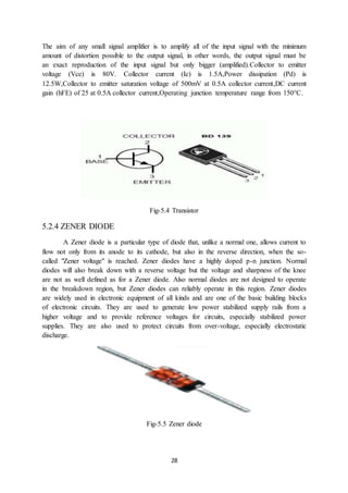 28
The aim of any small signal amplifier is to amplify all of the input signal with the minimum
amount of distortion possible to the output signal, in other words, the output signal must be
an exact reproduction of the input signal but only bigger (amplified).Collector to emitter
voltage (Vce) is 80V. Collector current (Ic) is 1.5A,Power dissipation (Pd) is
12.5W,Collector to emitter saturation voltage of 500mV at 0.5A collector current,DC current
gain (hFE) of 25 at 0.5A collector current,Operating junction temperature range from 150°C.
Fig-5.4 Transistor
5.2.4 ZENER DIODE
A Zener diode is a particular type of diode that, unlike a normal one, allows current to
flow not only from its anode to its cathode, but also in the reverse direction, when the so-
called "Zener voltage" is reached. Zener diodes have a highly doped p-n junction. Normal
diodes will also break down with a reverse voltage but the voltage and sharpness of the knee
are not as well defined as for a Zener diode. Also normal diodes are not designed to operate
in the breakdown region, but Zener diodes can reliably operate in this region. Zener diodes
are widely used in electronic equipment of all kinds and are one of the basic building blocks
of electronic circuits. They are used to generate low power stabilized supply rails from a
higher voltage and to provide reference voltages for circuits, especially stabilized power
supplies. They are also used to protect circuits from over-voltage, especially electrostatic
discharge.
Fig-5.5 Zener diode
 