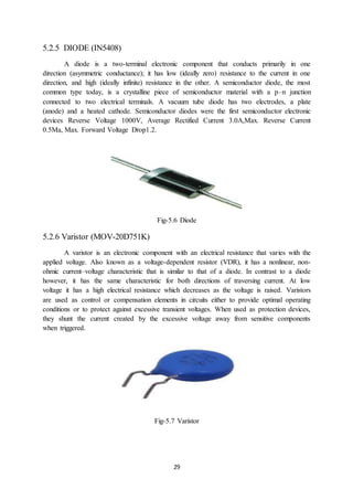 29
5.2.5 DIODE (IN5408)
A diode is a two-terminal electronic component that conducts primarily in one
direction (asymmetric conductance); it has low (ideally zero) resistance to the current in one
direction, and high (ideally infinite) resistance in the other. A semiconductor diode, the most
common type today, is a crystalline piece of semiconductor material with a p–n junction
connected to two electrical terminals. A vacuum tube diode has two electrodes, a plate
(anode) and a heated cathode. Semiconductor diodes were the first semiconductor electronic
devices Reverse Voltage 1000V, Average Rectified Current 3.0A,Max. Reverse Current
0.5Ma, Max. Forward Voltage Drop1.2.
Fig-5.6 Diode
5.2.6 Varistor (MOV-20D751K)
A varistor is an electronic component with an electrical resistance that varies with the
applied voltage. Also known as a voltage-dependent resistor (VDR), it has a nonlinear, non-
ohmic current–voltage characteristic that is similar to that of a diode. In contrast to a diode
however, it has the same characteristic for both directions of traversing current. At low
voltage it has a high electrical resistance which decreases as the voltage is raised. Varistors
are used as control or compensation elements in circuits either to provide optimal operating
conditions or to protect against excessive transient voltages. When used as protection devices,
they shunt the current created by the excessive voltage away from sensitive components
when triggered.
Fig-5.7 Varistor
 