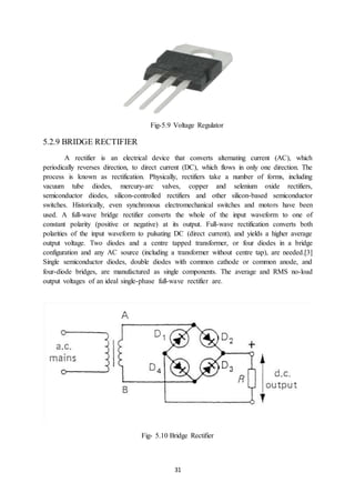 31
Fig-5.9 Voltage Regulator
5.2.9 BRIDGE RECTIFIER
A rectifier is an electrical device that converts alternating current (AC), which
periodically reverses direction, to direct current (DC), which flows in only one direction. The
process is known as rectification. Physically, rectifiers take a number of forms, including
vacuum tube diodes, mercury-arc valves, copper and selenium oxide rectifiers,
semiconductor diodes, silicon-controlled rectifiers and other silicon-based semiconductor
switches. Historically, even synchronous electromechanical switches and motors have been
used. A full-wave bridge rectifier converts the whole of the input waveform to one of
constant polarity (positive or negative) at its output. Full-wave rectification converts both
polarities of the input waveform to pulsating DC (direct current), and yields a higher average
output voltage. Two diodes and a centre tapped transformer, or four diodes in a bridge
configuration and any AC source (including a transformer without centre tap), are needed.[3]
Single semiconductor diodes, double diodes with common cathode or common anode, and
four-diode bridges, are manufactured as single components. The average and RMS no-load
output voltages of an ideal single-phase full-wave rectifier are.
Fig- 5.10 Bridge Rectifier
 