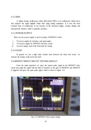 33
5.3.2 DSO
A digital storage oscilloscope (often abbreviated DSO) is an oscilloscope which stores
and analyses the signal digitally rather than using analog techniques. It is now the most
common type of oscilloscope in use because of the advanced trigger, storage, display and
measurement features which it typically provides.
5.3.3 POWER SUPPLY
There are two power supply is used in testing of MOSFET switch
i. 5V power supply for transistor and optocoupler
ii. 12V power supply for MOSFET and drive circuit
iii. A power supply need at the load point for testing
5.3.4 LOAD
In general we use a high value resistive load between the drain and source. we
measure the testing result across the load.
5.4 MOSFET DRIVE CIRCUIT TESTING RESULT
From the pulse generator we gives the square pulse signal to the MOSFET drive
circuit and apply the signal with the help of transistor at the gate of MOSFET and MOSFET
is triggered and gives the squre pulse signal which is shown in figure 5.4.
Fig. 5.12 MOSFET drive circuit testing
 