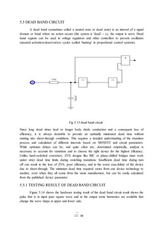 34
5.5 DEAD BAND CIRCUIT
A dead band (sometimes called a neutral zone or dead zone) is an interval of a signal
domain or band where no action occurs (the system is 'dead' - i.e. the output is zero). Dead
band regions can be used in voltage regulators and other controllers to prevent oscillation
repeated activation-deactivation cycles (called 'hunting' in proportional control systems).
Fig 5.13 dead band circuit
Since long dead times lead to longer body diode conduction and a consequent loss of
efficiency, it is always desirable to provide an optimally minimized dead time without
running into shoot-through conditions. This requires a detailed understanding of the transition
process and calculation of different intervals based on MOSFET and circuit parameters.
While optimum delays can be, and quite often are, determined empirically, analysis is
necessary to account for variations and to choose the right device for the highest efficiency.
Unlike hard-switched converters, ZVS designs like IBC or phase-shifted bridges must work
under strict dead time limits during switching transitions. Insufficient dead time during turn
off can result in the loss of ZVS, poor efficiency, and in the worst case,failure of the device
due to shoot-through. The minimum dead time required varies from one device technology to
another, even when they all come from the same manufacturer, but can be easily calculated
from the published device parameter
5.5.1 TESTING RESULT OF DEAD BAND CIRCUIT
Figure 5.14 shows the hardware testing result of the dead band circuit result shows the
pulse that is in input pure square wave and at the output some harmonics are available that
change the wave shape at upper and lower side.
 