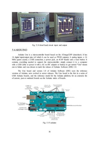 35
Fig. 5.14 dead band circuit input and output
5.6ARDUINO
Arduino Uno is a microcontroller board based on the ATmega328P (datasheet). It has
14 digital input/output pins (of which 6 can be used as PWM outputs), 6 analog inputs, a 16
MHz quartz crystal, a USB connection, a power jack, an ICSP header and a reset button. It
contains everything needed to support the microcontroller; simply connect it to a computer
with a USB cable or power it with a AC-to-DC adapter or battery to get started "Uno" means
one in Italian and was chosen to mark the release of Arduino Software (IDE) 1.0.
The Uno board and version 1.0 of Arduino Software (IDE) were the reference
versions of Arduino, now evolved to newer releases. The Uno board is the first in a series of
USB Arduino boards, and the reference model for the Arduino platform; for an extensive list
of current, past or outdated boards see the Arduino index of boards.
Fig. 5.15 arduino
 