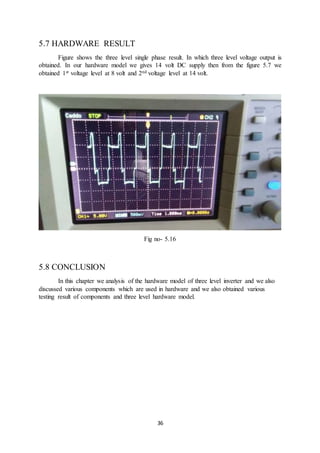 36
5.7 HARDWARE RESULT
Figure shows the three level single phase result. In which three level voltage output is
obtained. In our hardware model we gives 14 volt DC supply then from the figure 5.7 we
obtained 1st voltage level at 8 volt and 2nd voltage level at 14 volt.
Fig no- 5.16
5.8 CONCLUSION
In this chapter we analysis of the hardware model of three level inverter and we also
discussed various components which are used in hardware and we also obtained various
testing result of components and three level hardware model.
 